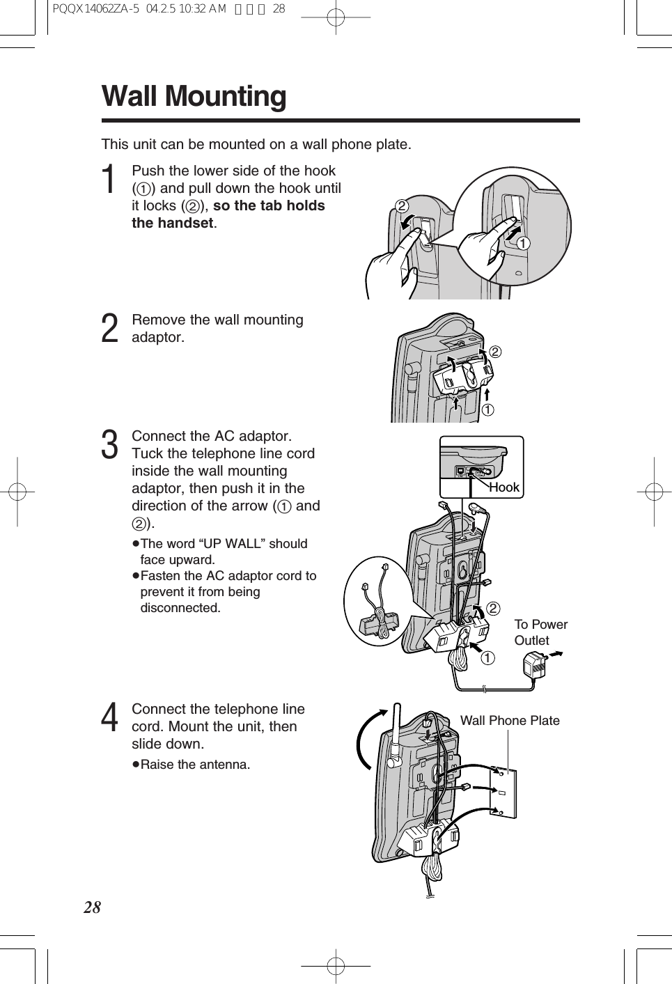 28Wall MountingThis unit can be mounted on a wall phone plate.1Push the lower side of the hook(1) and pull down the hook untilit locks (2), so the tab holdsthe handset.3Connect the AC adaptor.Tuck the telephone line cordinside the wall mountingadaptor, then push it in thedirection of the arrow (1and2).≥The word “UP WALL” shouldface upward.≥Fasten the AC adaptor cord toprevent it from beingdisconnected.12To Powe rOutlet12Hook2Remove the wall mountingadaptor.124Connect the telephone linecord. Mount the unit, thenslide down.≥Raise the antenna.Wall Phone PlatePQQX14062ZA-5 04.2.5 10:32 AM ページ 28