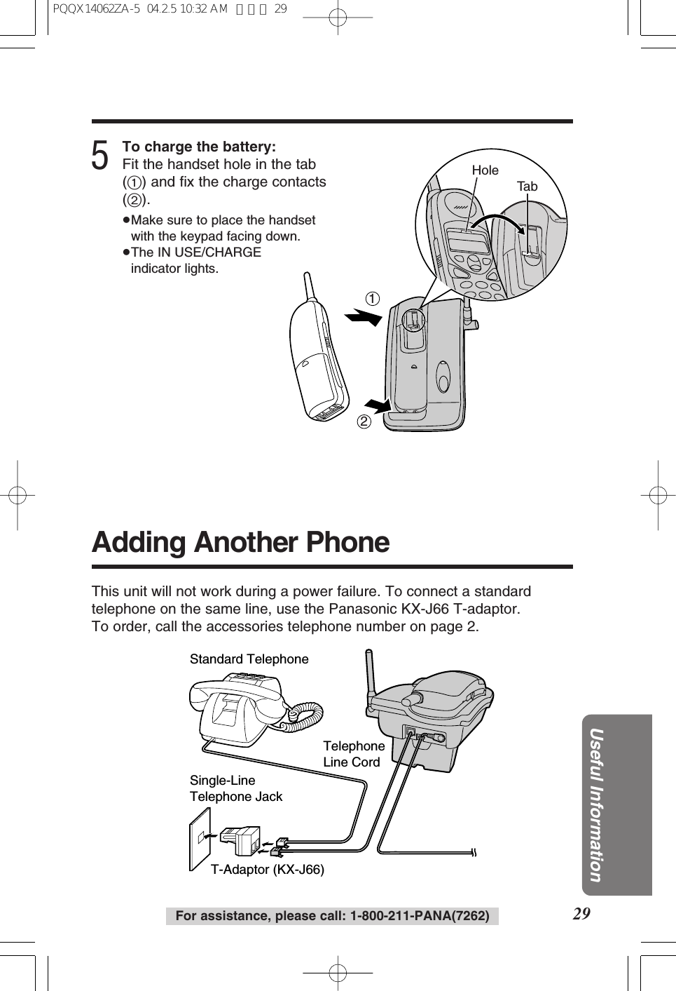 29Useful InformationFor assistance, please call: 1-800-211-PANA(7262)5To charge the battery:Fit the handset hole in the tab(1) and fix the charge contacts(2).≥Make sure to place the handsetwith the keypad facing down.≥The IN USE/CHARGEindicator lights.12Ta bHoleAdding Another PhoneThis unit will not work during a power failure. To connect a standardtelephone on the same line, use the Panasonic KX-J66 T-adaptor.To order, call the accessories telephone number on page 2.T-Adaptor (KX-J66)Single-Line Telephone JackStandard TelephoneTelephone Line CordPQQX14062ZA-5 04.2.5 10:32 AM ページ 29