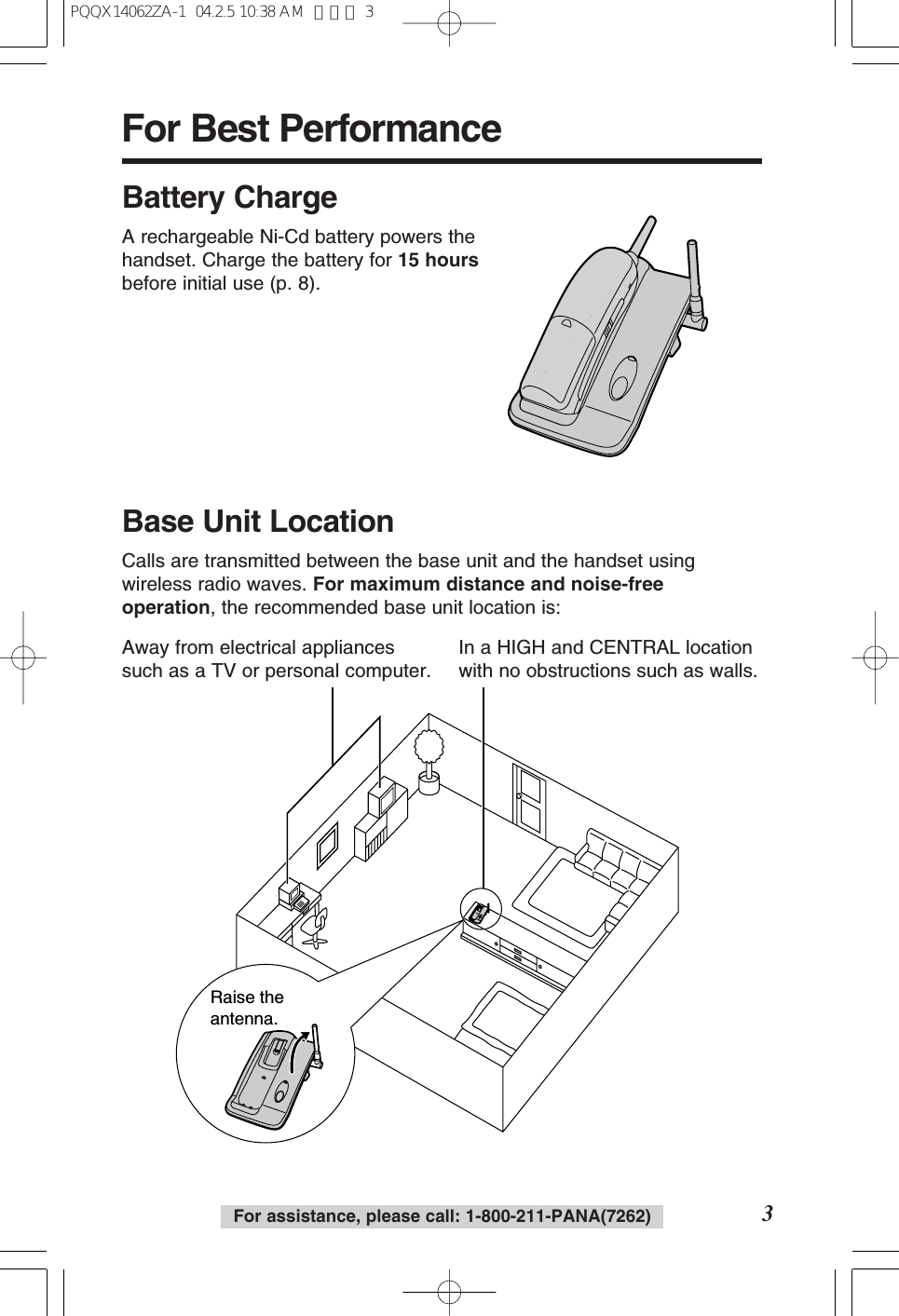 For assistance, please call: 1-800-211-PANA(7262)For Best Performance3Battery ChargeA rechargeable Ni-Cd battery powers thehandset. Charge the battery for 15 hoursbefore initial use (p. 8).Raise the antenna.Away from electrical appliancessuch as a TV or personal computer.In a HIGH and CENTRAL locationwith no obstructions such as walls.Base Unit LocationCalls are transmitted between the base unit and the handset usingwireless radio waves. For maximum distance and noise-freeoperation, the recommended base unit location is:PQQX14062ZA-1 04.2.5 10:38 AM ページ 3