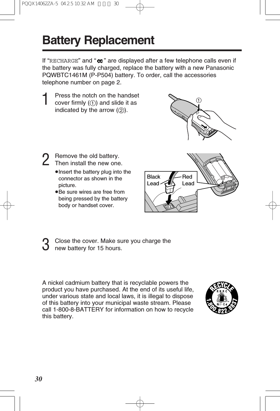 30If “RECHARGE” and “” are displayed after a few telephone calls even ifthe battery was fully charged, replace the battery with a new PanasonicPQWBTC1461M (P-P504) battery. To order, call the accessoriestelephone number on page 2.21Battery ReplacementBlack LeadRed Lead3Close the cover. Make sure you charge thenew battery for 15 hours.2Remove the old battery. Then install the new one.≥Insert the battery plug into theconnector as shown in thepicture.≥Be sure wires are free frombeing pressed by the batterybody or handset cover.A nickel cadmium battery that is recyclable powers theproduct you have purchased. At the end of its useful life,under various state and local laws, it is illegal to dispose of this battery into your municipal waste stream. Pleasecall 1-800-8-BATTERY for information on how to recyclethis battery.1Press the notch on the handsetcover firmly (1) and slide it asindicated by the arrow (2).PQQX14062ZA-5 04.2.5 10:32 AM ページ 30