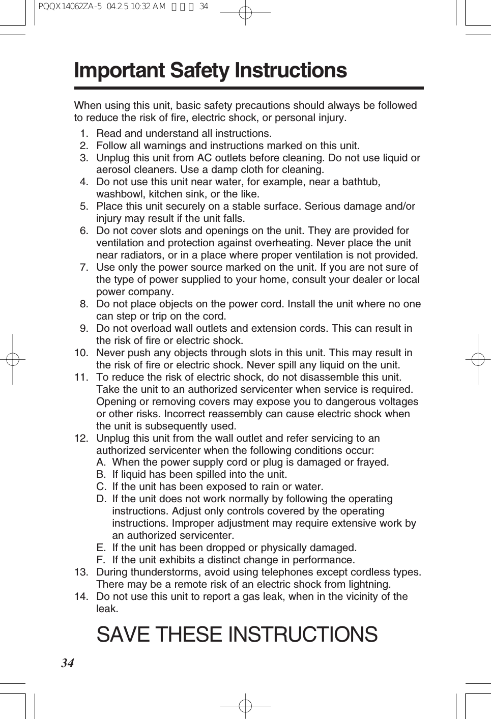 34Important Safety InstructionsWhen using this unit, basic safety precautions should always be followedto reduce the risk of fire, electric shock, or personal injury.11. Read and understand all instructions.12. Follow all warnings and instructions marked on this unit.13. Unplug this unit from AC outlets before cleaning. Do not use liquid oraerosol cleaners. Use a damp cloth for cleaning.14. Do not use this unit near water, for example, near a bathtub,washbowl, kitchen sink, or the like.15. Place this unit securely on a stable surface. Serious damage and/orinjury may result if the unit falls.16. Do not cover slots and openings on the unit. They are provided forventilation and protection against overheating. Never place the unitnear radiators, or in a place where proper ventilation is not provided.17. Use only the power source marked on the unit. If you are not sure ofthe type of power supplied to your home, consult your dealer or localpower company.18. Do not place objects on the power cord. Install the unit where no onecan step or trip on the cord.19. Do not overload wall outlets and extension cords. This can result inthe risk of fire or electric shock.10. Never push any objects through slots in this unit. This may result inthe risk of fire or electric shock. Never spill any liquid on the unit.11. To reduce the risk of electric shock, do not disassemble this unit.Take the unit to an authorized servicenter when service is required.Opening or removing covers may expose you to dangerous voltagesor other risks. Incorrect reassembly can cause electric shock whenthe unit is subsequently used.12. Unplug this unit from the wall outlet and refer servicing to anauthorized servicenter when the following conditions occur:A. When the power supply cord or plug is damaged or frayed.B. If liquid has been spilled into the unit.C. If the unit has been exposed to rain or water.D. If the unit does not work normally by following the operatinginstructions. Adjust only controls covered by the operatinginstructions. Improper adjustment may require extensive work byan authorized servicenter.E. If the unit has been dropped or physically damaged.F. If the unit exhibits a distinct change in performance.13. During thunderstorms, avoid using telephones except cordless types.There may be a remote risk of an electric shock from lightning.14. Do not use this unit to report a gas leak, when in the vicinity of theleak.SAVE THESE INSTRUCTIONSPQQX14062ZA-5 04.2.5 10:32 AM ページ 34