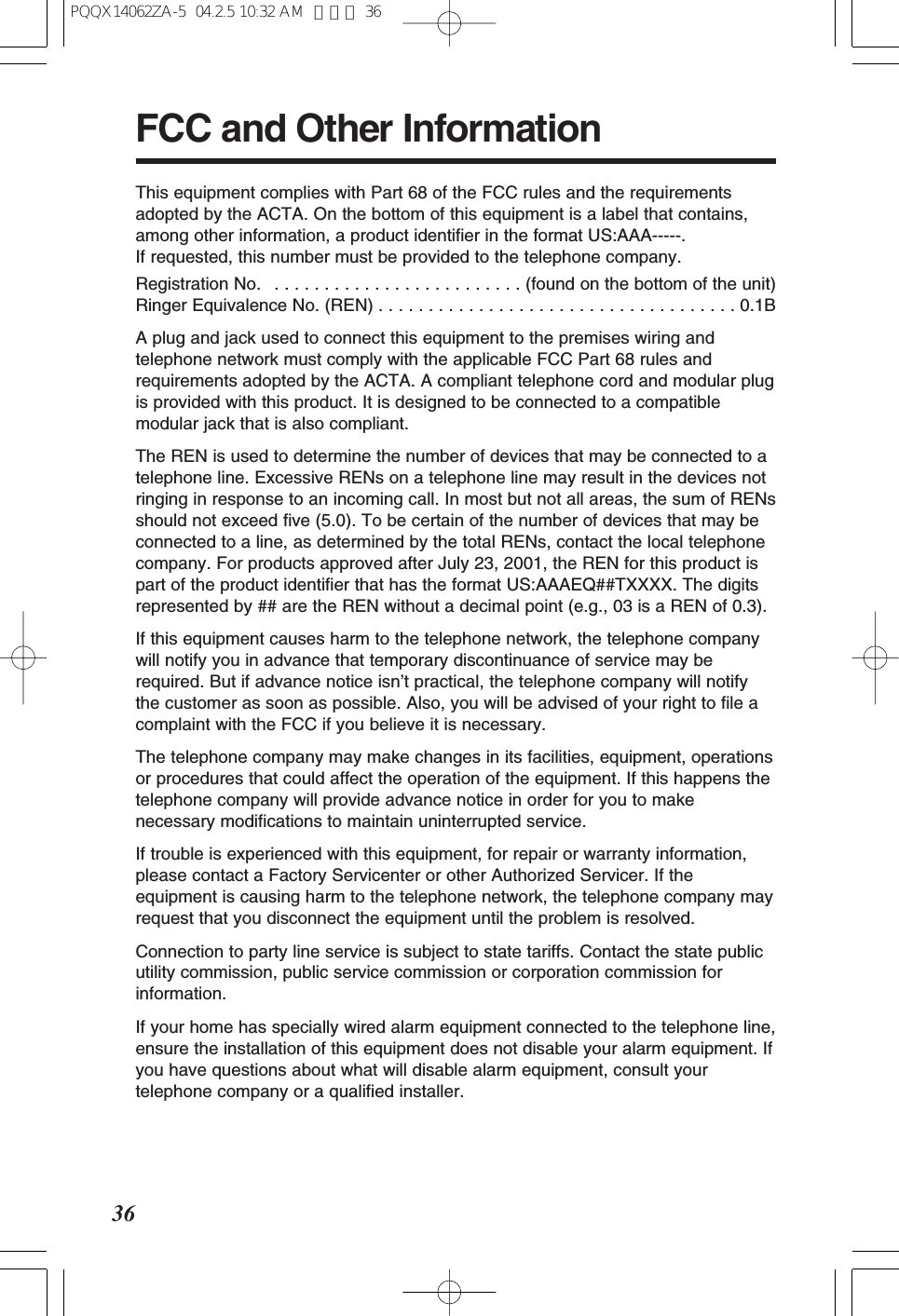 36FCC and Other InformationThis equipment complies with Part 68 of the FCC rules and the requirementsadopted by the ACTA. On the bottom of this equipment is a label that contains,among other information, a product identifier in the format US:AAA-----. If requested, this number must be provided to the telephone company.Registration No. . . . . . . . . . . . . . . . . . . . . . . . . . (found on the bottom of the unit)Ringer Equivalence No. (REN) . . . . . . . . . . . . . . . . . . . . . . . . . . . . . . . . . . . . 0.1BA plug and jack used to connect this equipment to the premises wiring andtelephone network must comply with the applicable FCC Part 68 rules andrequirements adopted by the ACTA. A compliant telephone cord and modular plugis provided with this product. It is designed to be connected to a compatiblemodular jack that is also compliant.The REN is used to determine the number of devices that may be connected to atelephone line. Excessive RENs on a telephone line may result in the devices notringing in response to an incoming call. In most but not all areas, the sum of RENsshould not exceed five (5.0). To be certain of the number of devices that may beconnected to a line, as determined by the total RENs, contact the local telephonecompany. For products approved after July 23, 2001, the REN for this product ispart of the product identifier that has the format US:AAAEQ##TXXXX. The digitsrepresented by ## are the REN without a decimal point (e.g., 03 is a REN of 0.3).If this equipment causes harm to the telephone network, the telephone companywill notify you in advance that temporary discontinuance of service may berequired. But if advance notice isn’t practical, the telephone company will notifythe customer as soon as possible. Also, you will be advised of your right to file acomplaint with the FCC if you believe it is necessary.The telephone company may make changes in its facilities, equipment, operationsor procedures that could affect the operation of the equipment. If this happens thetelephone company will provide advance notice in order for you to makenecessary modifications to maintain uninterrupted service.If trouble is experienced with this equipment, for repair or warranty information,please contact a Factory Servicenter or other Authorized Servicer. If theequipment is causing harm to the telephone network, the telephone company mayrequest that you disconnect the equipment until the problem is resolved.Connection to party line service is subject to state tariffs. Contact the state publicutility commission, public service commission or corporation commission forinformation.If your home has specially wired alarm equipment connected to the telephone line,ensure the installation of this equipment does not disable your alarm equipment. Ifyou have questions about what will disable alarm equipment, consult yourtelephone company or a qualified installer.PQQX14062ZA-5 04.2.5 10:32 AM ページ 36