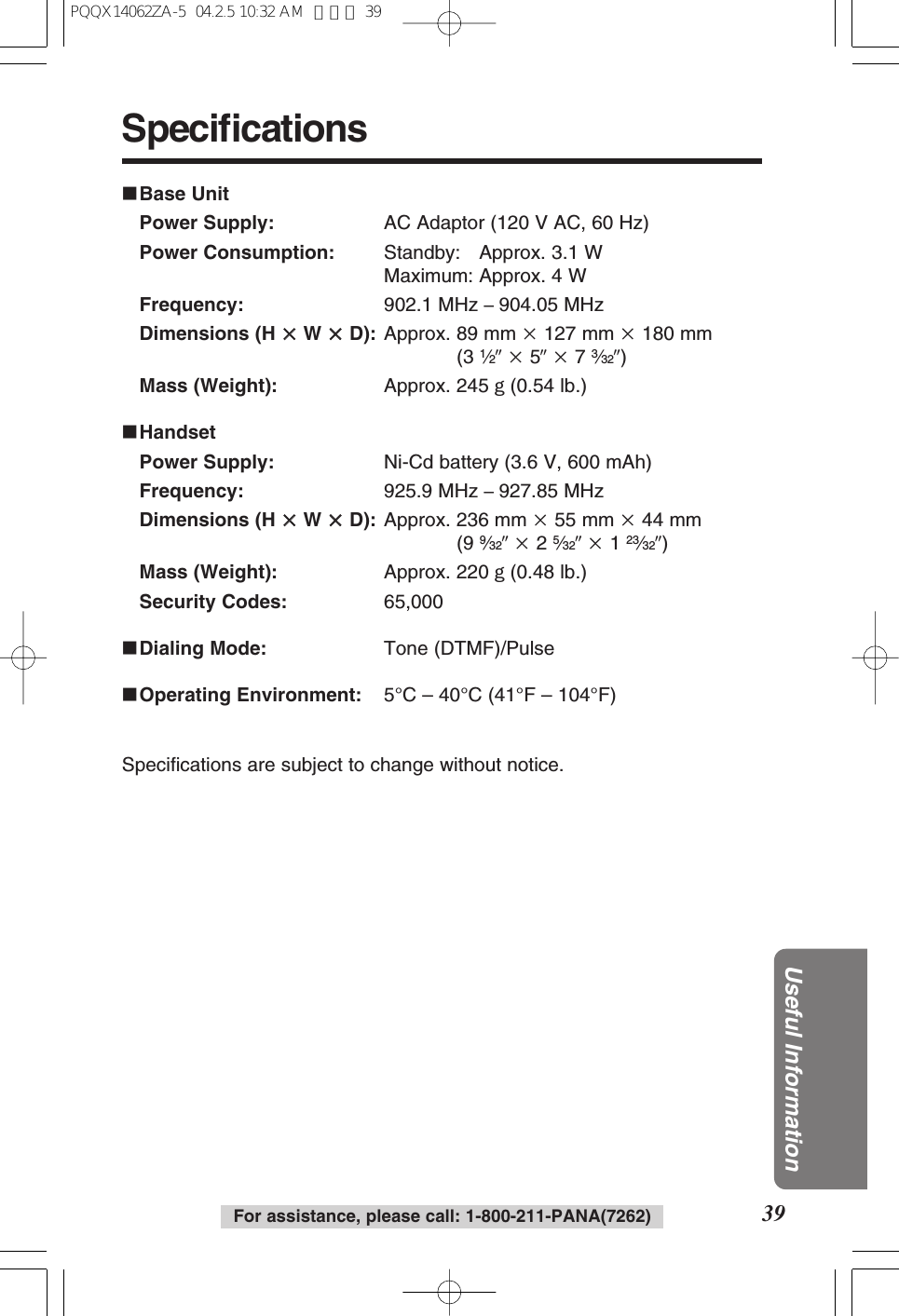 39Useful InformationFor assistance, please call: 1-800-211-PANA(7262)Specifications∫Base UnitPower Supply: AC Adaptor (120 V AC, 60 Hz)Power Consumption: Standby: Approx. 3.1 WMaximum: Approx. 4 WFrequency: 902.1 MHz –904.05 MHzDimensions (H kkW kkD): Approx. 89 mm k127 mm k180 mm(3 1⁄2qk5qk7 3⁄32q)Mass (Weight): Approx. 245 g(0.54 lb.)∫HandsetPower Supply: Ni-Cd battery (3.6 V, 600 mAh)Frequency: 925.9 MHz –927.85 MHzDimensions (H kkW kkD): Approx. 236 mm k55 mm k44 mm(9 9⁄32qk2 5⁄32qk1 23⁄32q)Mass (Weight): Approx. 220 g(0.48 lb.)Security Codes: 65,000∫Dialing Mode: Tone (DTMF)/Pulse∫Operating Environment: 5°C – 40°C (41°F – 104°F)Specifications are subject to change without notice.PQQX14062ZA-5 04.2.5 10:32 AM ページ 39