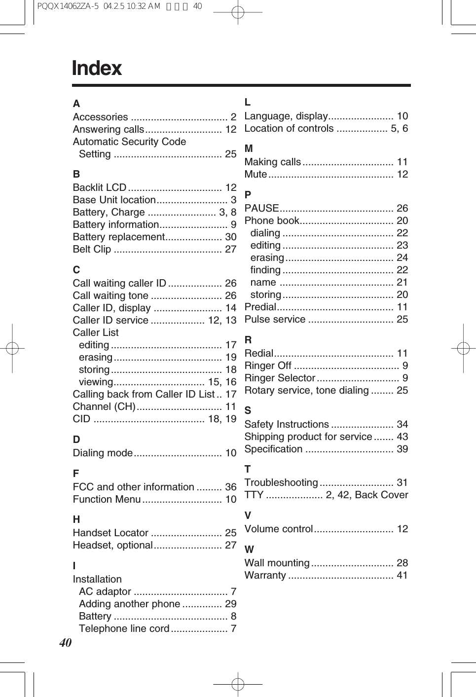40IndexAAccessories .................................. 2Answering calls........................... 12Automatic Security Code Setting ...................................... 25BBacklit LCD ................................. 12Base Unit location......................... 3Battery, Charge ........................ 3, 8Battery information........................ 9Battery replacement.................... 30Belt Clip ...................................... 27CCall waiting caller ID ................... 26Call waiting tone ......................... 26Caller ID, display ........................ 14Caller ID service ................... 12, 13Caller Listediting ....................................... 17erasing...................................... 19storing....................................... 18viewing................................ 15, 16Calling back from Caller ID List .. 17Channel (CH).............................. 11CID ....................................... 18, 19DDialing mode............................... 10FFCC and other information ......... 36Function Menu ............................ 10HHandset Locator ......................... 25Headset, optional........................ 27IInstallationAC adaptor ................................. 7Adding another phone .............. 29Battery ........................................ 8Telephone line cord .................... 7LLanguage, display....................... 10Location of controls .................. 5, 6MMaking calls ................................ 11Mute............................................ 12PPAUSE........................................ 26Phone book................................. 20dialing ....................................... 22editing ....................................... 23erasing...................................... 24finding ....................................... 22name ........................................ 21storing....................................... 20Predial......................................... 11Pulse service .............................. 25RRedial.......................................... 11Ringer Off ..................................... 9Ringer Selector ............................. 9Rotary service, tone dialing ........ 25SSafety Instructions ...................... 34Shipping product for service ....... 43Specification ............................... 39TTroubleshooting .......................... 31TTY .................... 2, 42, Back CoverVVolume control............................ 12WWall mounting ............................. 28Warranty ..................................... 41PQQX14062ZA-5 04.2.5 10:32 AM ページ 40