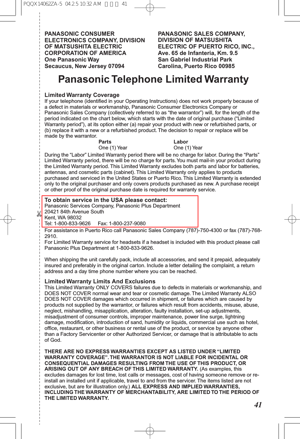 41✄PANASONIC CONSUMER ELECTRONICS COMPANY, DIVISION OF MATSUSHITA ELECTRIC CORPORATION OF AMERICA One Panasonic Way Secaucus, New Jersey 07094PANASONIC SALES COMPANY, DIVISION OF MATSUSHITA ELECTRIC OF PUERTO RICO, INC., Ave. 65 de Infanteria, Km. 9.5 San Gabriel Industrial Park Carolina, Puerto Rico 00985Panasonic Telephone Limited WarrantyLimited Warranty CoverageIf your telephone (identified in your Operating Instructions) does not work properly because of a defect in materials or workmanship, Panasonic Consumer Electronics Company or Panasonic Sales Company (collectively referred to as “the warrantor”) will, for the length of the period indicated on the chart below, which starts with the date of original purchase (“Limited Warranty period”), at its option either (a) repair your product with new or refurbished parts, or (b) replace it with a new or a refurbished product. The decision to repair or replace will be made by the warrantor. Parts Labor One (1) Year One (1) YearDuring the “Labor” Limited Warranty period there will be no charge for labor. During the “Parts” Limited Warranty period, there will be no charge for parts. You must mail-in your product during the Limited Warranty period. This Limited Warranty excludes both parts and labor for batteries, antennas, and cosmetic parts (cabinet). This Limited Warranty only applies to products purchased and serviced in the United States or Puerto Rico. This Limited Warranty is extended only to the original purchaser and only covers products purchased as new. A purchase receipt or other proof of the original purchase date is required for warranty service.To obtain service in the USA please contact:Panasonic Services Company, Panasonic Plus Department20421 84th Avenue SouthKent, WA 98032Tel: 1-800-833-9626 Fax: 1-800-237-9080For assistance in Puerto Rico call Panasonic Sales Company (787)-750-4300 or fax (787)-768-2910. For Limited Warranty service for headsets if a headset is included with this product please call Panasonic Plus Department at 1-800-833-9626.When shipping the unit carefully pack, include all accessories, and send it prepaid, adequately insured and preferably in the original carton. Include a letter detailing the complaint, a return address and a day time phone number where you can be reached.Limited Warranty Limits And ExclusionsThis Limited Warranty ONLY COVERS failures due to defects in materials or workmanship, and DOES NOT COVER normal wear and tear or cosmetic damage. The Limited Warranty ALSO DOES NOT COVER damages which occurred in shipment, or failures which are caused by products not supplied by the warrantor, or failures which result from accidents, misuse, abuse, neglect, mishandling, misapplication, alteration, faulty installation, set-up adjustments, misadjustment of consumer controls, improper maintenance, power line surge, lightning damage, modification, introduction of sand, humidity or liquids, commercial use such as hotel, office, restaurant, or other business or rental use of the product, or service by anyone other than a Factory Servicenter or other Authorized Servicer, or damage that is attributable to acts of God.THERE ARE NO EXPRESS WARRANTIES EXCEPT AS LISTED UNDER “LIMITED WARRANTY COVERAGE”. THE WARRANTOR IS NOT LIABLE FOR INCIDENTAL OR CONSEQUENTIAL DAMAGES RESULTING FROM THE USE OF THIS PRODUCT, OR ARISING OUT OF ANY BREACH OF THIS LIMITED WARRANTY. (As examples, this excludes damages for lost time, lost calls or messages, cost of having someone remove or re-install an installed unit if applicable, travel to and from the servicer. The items listed are not exclusive, but are for illustration only.) ALL EXPRESS AND IMPLIED WARRANTIES, INCLUDING THE WARRANTY OF MERCHANTABILITY, ARE LIMITED TO THE PERIOD OF THE LIMITED WARRANTY.PQQX14062ZA-5 04.2.5 10:32 AM ページ 41