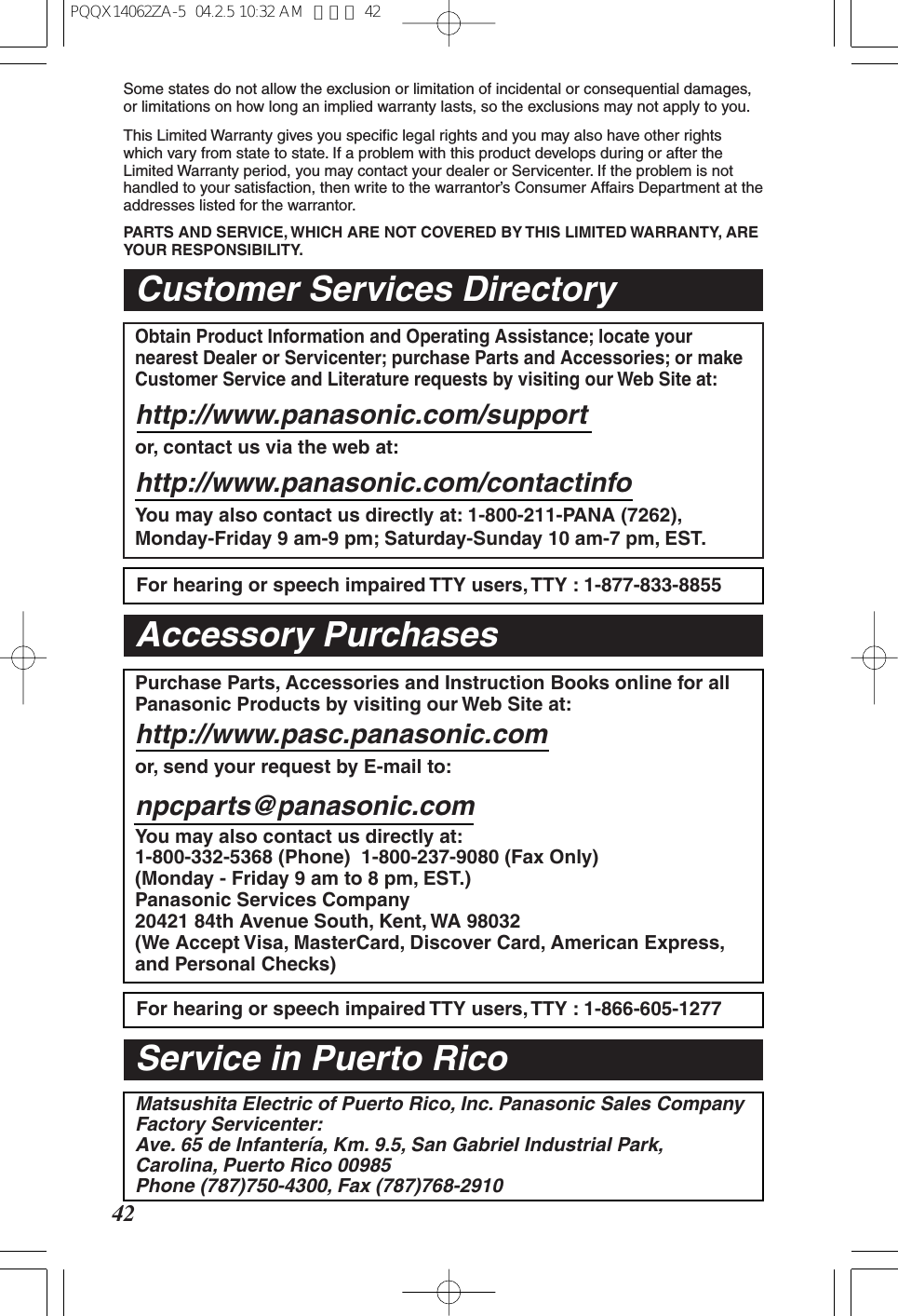 42Some states do not allow the exclusion or limitation of incidental or consequential damages, or limitations on how long an implied warranty lasts, so the exclusions may not apply to you.This Limited Warranty gives you specific legal rights and you may also have other rights which vary from state to state. If a problem with this product develops during or after the Limited Warranty period, you may contact your dealer or Servicenter. If the problem is not handled to your satisfaction, then write to the warrantor’s Consumer Affairs Department at the addresses listed for the warrantor.PARTS AND SERVICE, WHICH ARE NOT COVERED BY THIS LIMITED WARRANTY, ARE YOUR RESPONSIBILITY.Customer Services DirectoryObtain Product Information and Operating Assistance; locate your nearest Dealer or Servicenter; purchase Parts and Accessories; or make Customer Service and Literature requests by visiting our Web Site at:http://www.panasonic.com/supportor, contact us via the web at:http://www.panasonic.com/contactinfoYou may also contact us directly at: 1-800-211-PANA (7262),Monday-Friday 9 am-9 pm; Saturday-Sunday 10 am-7 pm, EST.For hearing or speech impaired TTY users, TTY : 1-877-833-8855For hearing or speech impaired TTY users, TTY : 1-866-605-1277Purchase Parts, Accessories and Instruction Books online for all Panasonic Products by visiting our Web Site at:http://www.pasc.panasonic.comor, send your request by E-mail to:npcparts@panasonic.comYou may also contact us directly at:1-800-332-5368 (Phone) 1-800-237-9080 (Fax Only)(Monday - Friday 9 am to 8 pm, EST.) Panasonic Services Company20421 84th Avenue South, Kent, WA 98032(We Accept Visa, MasterCard, Discover Card, American Express, and Personal Checks)Accessory PurchasesService in Puerto RicoMatsushita Electric of Puerto Rico, Inc. Panasonic Sales CompanyFactory Servicenter:Ave. 65 de Infantería, Km. 9.5, San Gabriel Industrial Park,Carolina, Puerto Rico 00985Phone (787)750-4300, Fax (787)768-2910PQQX14062ZA-5 04.2.5 10:32 AM ページ 42