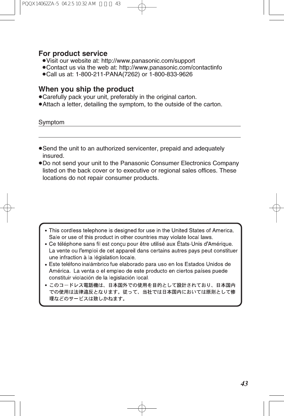 43For product service≥Visit our website at: http://www.panasonic.com/support≥Contact us via the web at: http://www.panasonic.com/contactinfo≥Call us at: 1-800-211-PANA(7262) or 1-800-833-9626When you ship the product≥Carefully pack your unit, preferably in the original carton.≥Attach a letter, detailing the symptom, to the outside of the carton.Symptom≥Send the unit to an authorized servicenter, prepaid and adequatelyinsured.≥Do not send your unit to the Panasonic Consumer Electronics Companylisted on the back cover or to executive or regional sales offices. Theselocations do not repair consumer products.PQQX14062ZA-5 04.2.5 10:32 AM ページ 43