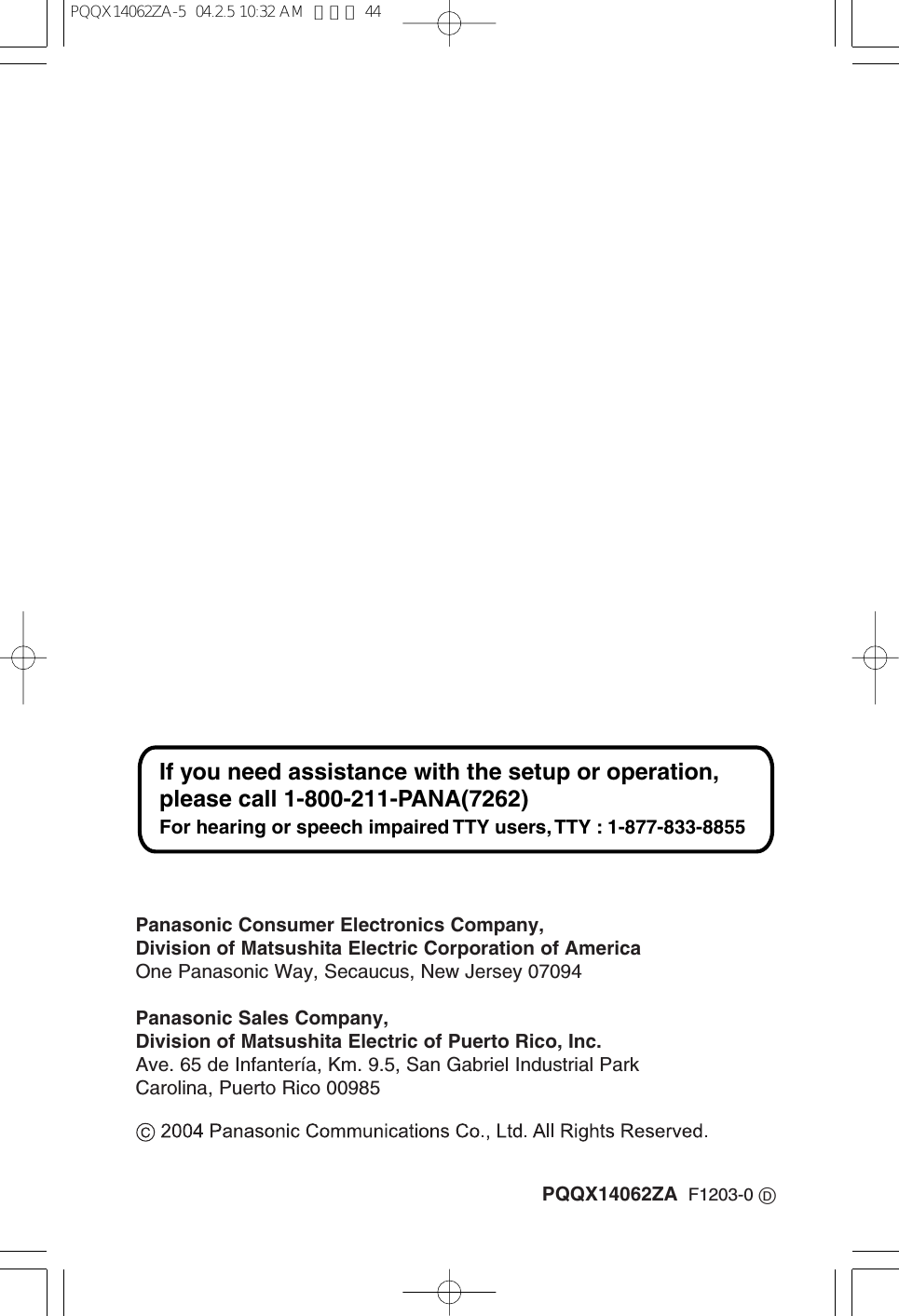 PQQX14062ZA F1203-0 DPanasonic Consumer Electronics Company,Division of Matsushita Electric Corporation of AmericaOne Panasonic Way, Secaucus, New Jersey 07094Panasonic Sales Company,Division of Matsushita Electric of Puerto Rico, Inc.Ave. 65 de Infantería, Km. 9.5, San Gabriel Industrial ParkCarolina, Puerto Rico 00985If you need assistance with the setup or operation, please call 1-800-211-PANA(7262)For hearing or speech impaired TTY users, TTY : 1-877-833-8855PQQX14062ZA-5 04.2.5 10:32 AM ページ 44