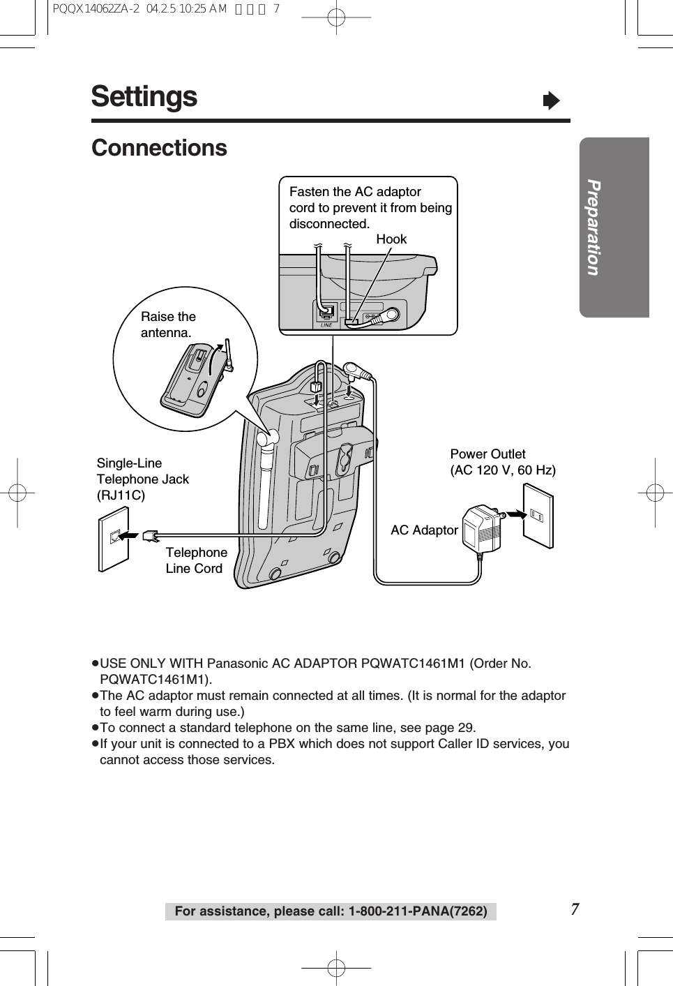 Settings“7PreparationFor assistance, please call: 1-800-211-PANA(7262)ConnectionsPower Outlet(AC 120 V, 60 Hz)Telephone Line CordSingle-Line Telephone Jack (RJ11C)Raise the antenna.AC AdaptorFasten the AC adaptor cord to prevent it from being disconnected.Hook≥USE ONLY WITH Panasonic AC ADAPTOR PQWATC1461M1 (Order No.PQWATC1461M1).≥The AC adaptor must remain connected at all times. (It is normal for the adaptorto feel warm during use.)≥To connect a standard telephone on the same line, see page 29.≥If your unit is connected to a PBX which does not support Caller ID services, youcannot access those services.PQQX14062ZA-2 04.2.5 10:25 AM ページ 7