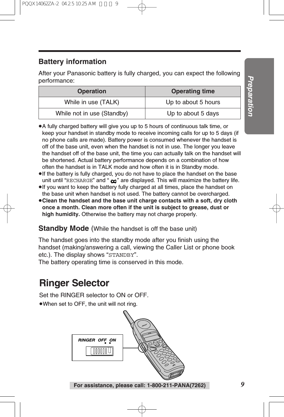 9PreparationFor assistance, please call: 1-800-211-PANA(7262)Battery informationAfter your Panasonic battery is fully charged, you can expect the followingperformance:≥A fully charged battery will give you up to 5 hours of continuous talk time, orkeep your handset in standby mode to receive incoming calls for up to 5 days (ifno phone calls are made). Battery power is consumed whenever the handset isoff of the base unit, even when the handset is not in use. The longer you leavethe handset off of the base unit, the time you can actually talk on the handset willbe shortened. Actual battery performance depends on a combination of howoften the handset is in TALK mode and how often it is in Standby mode.≥If the battery is fully charged, you do not have to place the handset on the baseunit until “RECHARGE” and “ ” are displayed. This will maximize the battery life.≥If you want to keep the battery fully charged at all times, place the handset onthe base unit when handset is not used. The battery cannot be overcharged.≥Clean the handset and the base unit charge contacts with a soft, dry clothonce a month. Clean more often if the unit is subject to grease, dust orhigh humidity. Otherwise the battery may not charge properly.Standby Mode (While the handset is off the base unit)The handset goes into the standby mode after you finish using thehandset (making/answering a call, viewing the Caller List or phone booketc.). The display shows “STANDBY”.The battery operating time is conserved in this mode.Operation Operating timeWhile in use (TALK) Up to about 5 hoursUp to about 5 daysWhile not in use (Standby)Ringer SelectorSet the RINGER selector to ON or OFF.≥When set to OFF, the unit will not ring.PQQX14062ZA-2 04.2.5 10:25 AM ページ 9