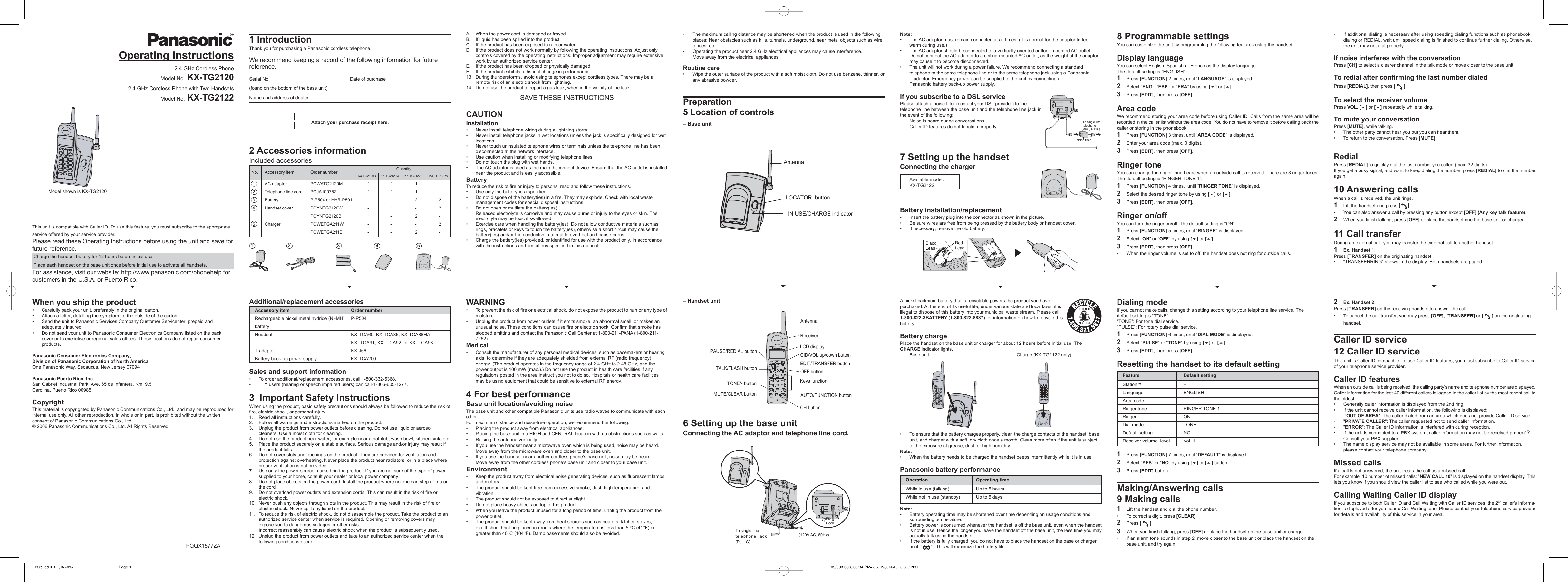 1 IntroductionThank you for purchasing a Panasonic cordless telephone.We recommend keeping a record of the following information for futurereference.Serial No. Date of purchase(found on the bottom of the base unit)Name and address of dealerAttach your purchase receipt here.2 Accessories informationIncluded accessoriesAdditional/replacement accessoriesAccessory item Order numberRechargeable nickel metal hydride (Ni-MH) P-P504batteryHeadset KX-TCA60, KX-TCA86, KX-TCA88HA,KX -TCA91, KX -TCA92, or KX -TCA98.T-adaptor KX-J66Battery back-up power supply KX-TCA200Sales and support information&bull;To order additional/replacement accessories, call 1-800-332-5368.&bull;TTY users (hearing or speech impaired users) can call-1-866-605-1277.3  Important Safety InstructionsWhen using the product, basic safety precautions should always be followed to reduce the risk offire, electric shock, or personal injury.1. Read all instructions carefully.2. Follow all warnings and instructions marked on the product.3. Unplug the product from power outlets before cleaning. Do not use liquid or aerosolcleaners. Use a moist cloth for cleaning.4. Do not use the product near water, for example near a bathtub, wash bowl, kitchen sink, etc.5. Place the product securely on a stable surface. Serious damage and/or injury may result ifthe product falls.6. Do not cover slots and openings on the product. They are provided for ventilation andprotection against overheating. Never place the product near radiators, or in a place whereproper ventilation is not provided.7. Use only the power source marked on the product. If you are not sure of the type of powersupplied to your home, consult your dealer or local power company.8. Do not place objects on the power cord. Install the product where no one can step or trip onthe cord.9. Do not overload power outlets and extension cords. This can result in the risk of fire orelectric shock.10 Never push any objects through slots in the product. This may result in the risk of fire orelectric shock. Never spill any liquid on the product.11.To reduce the risk of electric shock, do not disassemble the product. Take the product to anauthorized service center when service is required. Opening or removing covers mayexpose you to dangerous voltages or other risks.Incorrect reassembly can cause electric shock when the product is subsequently used.12. Unplug the product from power outlets and take to an authorized service center when thefollowing conditions occur:1 5432No. Accessory item Order number 1 AC adaptor PQWATG2120M 1 1 1 1 2 Telephone line cord PQJA10075Z 1 1 1 1 3 Battery P-P504 or HHR-P501 1 1 2 2 4 Handset cover PQYNTG2120W - 1 - 2PQYNTG2120B 1 - 2 - 5 Charger PQWETGA211W - - - 2PQWETGA211B - - 2 -QuantityKX-TG2120B  KX-TG2120W      KX-TG2122B        KX-TG2122WA. When the power cord is damaged or frayed.B. If liquid has been spilled into the product.C. If the product has been exposed to rain or water.D. If the product does not work normally by following the operating instructions. Adjust onlycontrols covered by the operating instructions. Improper adjustment may require extensivework by an authorized service center.E. If the product has been dropped or physically damaged.F. If the product exhibits a distinct change in performance.13. During thunderstorms, avoid using telephones except cordless types. There may be aremote risk of an electric shock from lightning.14. Do not use the product to report a gas leak, when in the vicinity of the leak.SAVE THESE INSTRUCTIONSCAUTIONInstallation&bull;Never install telephone wiring during a lightning storm.&bull; Never install telephone jacks in wet locations unless the jack is specifically designed for wetlocations.&bull;Never touch uninsulated telephone wires or terminals unless the telephone line has beendisconnected at the network interface.&bull;Use caution when installing or modifying telephone lines.&bull;Do not touch the plug with wet hands.&bull;The AC adaptor is used as the main disconnect device. Ensure that the AC outlet is installednear the product and is easily accessible.BatteryTo reduce the risk of fire or injury to persons, read and follow these instructions.&bull;Use only the battery(ies) specified.&bull;Do not dispose of the battery(ies) in a fire. They may explode. Check with local wastemanagement codes for special disposal instructions.&bull;Do not open or mutilate the battery(ies).Released electrolyte is corrosive and may cause burns or injury to the eyes or skin. Theelectrolyte may be toxic if swallowed.&bull; Exercise care when handling the battery(ies). Do not allow conductive materials such asrings, bracelets or keys to touch the battery(ies), otherwise a short circuit may cause thebattery(ies) and/or the conductive material to overheat and cause burns.&bull;Charge the battery(ies) provided, or identified for use with the product only, in accordancewith the instructions and limitations specified in this manual.WARNING&bull;To prevent the risk of fire or electrical shock, do not expose the product to rain or any type ofmoisture.&bull; Unplug the product from power outlets if it emits smoke, an abnormal smell, or makes anunusual noise. These conditions can cause fire or electric shock. Confirm that smoke hasstopped emitting and contact the Panasonic Call Center at 1-800-211-PANA (1-800-211-7262).Medical&bull; Consult the manufacturer of any personal medical devices, such as pacemakers or hearingaids, to determine if they are adequately shielded from external RF (radio frequency)energy. (The product operates in the frequency range of 2.4 GHz to 2.48 GHz, and thepower output is 100 mW (max.).) Do not use the product in health care facilities if anyregulations posted in the area instruct you not to do so. Hospitals or health care facilitiesmay be using equipment that could be sensitive to external RF energy.4 For best performanceBase unit location/avoiding noiseThe base unit and other compatible Panasonic units use radio waves to communicate with eachother.For maximum distance and noise-free operation, we recommend the following:&bull;Placing the product away from electrical appliances.&bull;Placing the base unit in a HIGH and CENTRAL location with no obstructions such as walls.&bull;Raising the antenna vertically.&bull; If you use the handset near a microwave oven which is being used, noise may be heard.Move away from the microwave oven and closer to the base unit.&bull; If you use the handset near another cordless phone&rsquo;s base unit, noise may be heard.Move away from the other cordless phone&rsquo;s base unit and closer to your base unit.Environment&bull;Keep the product away from electrical noise generating devices, such as fluorescent lampsand motors.&bull;The product should be kept free from excessive smoke, dust, high temperature, andvibration.&bull; The product should not be exposed to direct sunlight.&bull; Do not place heavy objects on top of the product.&bull; When you leave the product unused for a long period of time, unplug the product from thepower outlet.&bull; The product should be kept away from heat sources such as heaters, kitchen stoves,etc. It should not be placed in rooms where the temperature is less than 5 &deg;C (41&deg;F) orgreater than 40&deg;C (104&deg;F). Damp basements should also be avoided.&bull; The maximum calling distance may be shortened when the product is used in the followingplaces: Near obstacles such as hills, tunnels, underground, near metal objects such as wirefences, etc.&bull; Operating the product near 2.4 GHz electrical appliances may cause interference.Move away from the electrical appliances.Routine care&bull; Wipe the outer surface of the product with a soft moist cloth. Do not use benzene, thinner, orany abrasive powder.Preparation5 Location of controls&ndash; Base unit&ndash; Handset unit6 Setting up the base unitConnecting the AC adaptor and telephone line cord.AntennaReceiverLCD displayCID/VOL up/down buttonEDIT/TRANSFER buttonOFF buttonKeys functionAUTO/FUNCTION buttonCH buttonMUTE/CLEAR buttonTONE/* buttonTALK/FLASH buttonPAUSE/REDIAL button(120V AC, 60Hz)To single-linetelephone jack(RJ11C)HookNote:&bull;The AC adaptor must remain connected at all times. (It is normal for the adaptor to feelwarm during use.)&bull;The AC adaptor should be connected to a vertically oriented or floor-mounted AC outlet.Do not connect the AC adaptor to a ceiling-mounted AC outlet, as the weight of the adaptormay cause it to become disconnected.&bull;The unit will not work during a power failure. We recommend connecting a standardtelephone to the same telephone line or to the same telephone jack using a PanasonicT-adaptor. Emergency power can be supplied to the unit by connecting aPanasonic battery back-up power supply.If you subscribe to a DSL servicePlease attach a noise filter (contact your DSL provider) to thetelephone line between the base unit and the telephone line jack inthe event of the following:&ndash;Noise is heard during conversations.&ndash;Caller ID features do not function properly.7 Setting up the handsetConnecting the chargerAvailable model:KX-TG2122Battery installation/replacement&bull; Insert the battery plug into the connector as shown in the picture.&bull; Be sure wires are free from being pressed by the battery body or handset cover.&bull;If necessary, remove the old battery.A nickel cadmium battery that is recyclable powers the product you havepurchased. At the end of its useful life, under various state and local laws, it isillegal to dispose of this battery into your municipal waste stream. Please call1-800-822-8BATTERY (1-800-822-8837) for information on how to recycle thisbattery.Battery chargePlace the handset on the base unit or charger for about 12 hours before initial use. TheCHARGE indicator lights.&ndash;Base unit &ndash; Charge (KX-TG2122 only)&bull;To ensure that the battery charges properly, clean the charge contacts of the handset, baseunit, and charger with a soft, dry cloth once a month. Clean more often if the unit is subjectto the exposure of grease, dust, or high humidity.Note:&bull; When the battery needs to be charged the handset beeps intermittently while it is in use.Panasonic battery performanceOperation Operating timeWhile in use (talking) Up to 5 hoursWhile not in use (standby) Up to 5 daysNote:&bull;Battery operating time may be shortened over time depending on usage conditions andsurrounding temperature.&bull;Battery power is consumed whenever the handset is off the base unit, even when the handsetis not in use. Hence the longer you leave the handset off the base unit, the less time you mayactually talk using the handset.&bull;If the battery is fully charged, you do not have to place the handset on the base or chargeruntil &ldquo;   &rdquo;. This will maximize the battery life.Noise filter  To single-line telephone jack (RJ11C)8 Programmable settingsYou can customize the unit by programming the following features using the handset.Display languageYou can select English, Spanish or French as the display language.The default setting is &ldquo;ENGLISH&rdquo;.1Press [FUNCTION] 2 times, until &ldquo;LANGUAGE&rdquo; is displayed.2Select &ldquo;ENG&rdquo;, &ldquo;ESP&rdquo; or &ldquo;FRA&rdquo; by using [] or [].3Press [EDIT], then press [OFF].Area codeWe recommend storing your area code before using Caller ID. Calls from the same area will berecorded in the caller list without the area code. You do not have to remove it before calling back thecaller or storing in the phonebook.1Press [FUNCTION] 3 times, until &ldquo;AREA CODE&rdquo; is displayed.2Enter your area code (max. 3 digits).3Press [EDIT], then press [OFF].Ringer toneYou can change the ringer tone heard when an outside call is received. There are 3 ringer tones.The default setting is &ldquo;RINGER TONE 1&rdquo;.1Press [FUNCTION] 4 times,  until &ldquo;RINGER TONE&rdquo; is displayed.2Select the desired ringer tone by using [] or [].3Press [EDIT], then press [OFF].Ringer on/offYou can turn the ringer on/off. The default setting is &ldquo;ON&rdquo;.1Press [FUNCTION] 5 times, until &ldquo;RINGER&rdquo; is displayed.2Select &ldquo;ON&rdquo; or &ldquo;OFF&rdquo; by using [] or [].3Press [EDIT], then press [OFF].&bull; When the ringer volume is set to off, the handset does not ring for outside calls.Dialing modeIf you cannot make calls, change this setting according to your telephone line service. Thedefault setting is &ldquo;TONE&rdquo;.&ldquo;TONE&rdquo;: For tone dial service.&ldquo;PULSE&rdquo;: For rotary pulse dial service.1Press [FUNCTION] 6 times, until &ldquo;DIAL MODE&rdquo; is displayed.2Select &ldquo;PULSE&rdquo; or &ldquo;TONE&rdquo; by using [] or [].3Press [EDIT], then press [OFF].Resetting the handset to its default settingFeature Default settingStation # --Language ENGLISHArea code ---Ringer tone RINGER TONE 1Ringer ONDial mode TONEDefault setting NOReceiver volume  level Vol. 11Press [FUNCTION] 7 times, until &ldquo;DEFAULT&rdquo; is displayed.2Select &ldquo;YES&rdquo; or &ldquo;NO&rdquo; by using [] or [] button.3Press [EDIT] button.Making/Answering calls9 Making calls1Lift the handset and dial the phone number.&bull;To correct a digit, press [CLEAR].2Press [   ].3When you finish talking, press [OFF] or place the handset on the base unit or charger.&bull; If an alarm tone sounds in step 2, move closer to the base unit or place the handset on thebase unit, and try again.&bull;If additional dialing is necessary after using speeding dialing functions such as phonebookdialing or REDIAL, wait until speed dialing is finished to continue further dialing. Otherwise,the unit may not dial properly.If noise interferes with the conversationPress [CH] to select a clearer channel in the talk mode or move closer to the base unit.To redial after confirming the last number dialedPress [REDIAL], then press [   ].To select the receiver volumePress VOL. [] or [] repeatedly while talking.To mute your conversationPress [MUTE], while talking.&bull;The other party cannot hear you but you can hear them.&bull;To return to the conversation, Press [MUTE].RedialPress [REDIAL] to quickly dial the last number you called (max. 32 digits).If you get a busy signal, and want to keep dialing the number, press [REDIAL] to dial the numberagain.10 Answering callsWhen a call is received, the unit rings.1Lift the handset and press [[[[[]]]]].&bull;You can also answer a call by pressing any button except [OFF] (Any key talk feature).2When you finish talking, press [OFF] or place the handset one the base unit or charger.11 Call transferDuring an external call, you may transfer the external call to another handset.1Ex. Handset 1:Press [TRANSFER] on the originating handset.&bull;&ldquo;TRANSFERRING&rdquo; shows in the display. Both handsets are paged.2Ex. Handset 2:Press [TRANSFER] on the receiving handset to answer the call.&bull;To cancel the call transfer, you may press [OFF], [TRANSFER] or [   ] on the originatinghandset.Caller ID service12 Caller ID serviceThis unit is Caller ID compatible. To use Caller ID features, you must subscribe to Caller ID serviceof your telephone service provider.Caller ID featuresWhen an outside call is being received, the calling party's name and telephone number are displayed.Caller information for the last 40 different callers is logged in the caller list by the most recent call tothe oldest.&bull;Generally caller information is displayed from the 2nd ring.&bull;If the unit cannot receive caller information, the following is displayed:- "OUT OF AREA": The caller dialed from an area which does not provide Caller ID service.-"PRIVATE CALLER": The caller requested not to send caller information.-"ERROR": The Caller ID information is interfered with during reception.&bull; If the unit is connected to a PBX system, caller information may not be received propeqﬂ&Yuml;.Consult your PBX supplier.&bull; The name display service may not be available in some areas. For further information,please contact your telephone company.Missed callsIf a call is not answered, the unit treats the call as a missed call.For example, 10 number of missed calls: "NEW CALL 10" is displayed on the handset display. Thislets you know if you should view the caller list to see who called while you were out.Calling Waiting Caller ID displayIf you subscribe to both Caller ID and Call Waiting with Caller ID services, the 2nd caller's informa-tion is displayed after you hear a Call Waiting tone. Please contact your telephone service providerfor details and availability of this service in your area.Operating Instructions2.4 GHz Cordless PhoneModel No. KX-TG21202.4 GHz Cordless Phone with Two HandsetsModel No. KX-TG2122Model shown is KX-TG2120This unit is compatible with Caller ID. To use this feature, you must subscribe to the appropriateservice offered by your service provider.Please read these Operating Instructions before using the unit and save forfuture reference. Charge the handset battery for 12 hours before initial use. Place each handset on the base unit once before initial use to activate all handsets.For assistance, visit our website: http://www.panasonic.com/phonehelp forcustomers in the U.S.A. or Puerto Rico.When you ship the product&bull;Carefully pack your unit, preferably in the original carton.&bull; Attach a letter, detailing the symptom, to the outside of the carton.&bull; Send the unit to Panasonic Services Company Customer Servicenter, prepaid andadequately insured.&bull; Do not send your unit to Panasonic Consumer Electronics Company listed on the backcover or to executive or regional sales offices. These locations do not repair consumerproducts.Panasonic Consumer Electronics Company,Division of Panasonic Corporation of North AmericaOne Panasonic Way, Secaucus, New Jersey 07094Panasonic Puerto Rico, Inc.San Gabriel Industrial Park, Ave. 65 de Infante&iacute;a, Km. 9.5,Carolina, Puerto Rico 00985CopyrightThis material is copyrighted by Panasonic Communications Co., Ltd., and may be reproduced forinternal use only. All other reproduction, in whole or in part, is prohibited without the writtenconsent of Panasonic Communications Co., Ltd.&copy; 2006 Panasonic Communications Co., Ltd. All Rights Reserved.PQQX1577ZAAntennaLOCATOR  buttonIN USE/CHARGE indicatorBlack LeadRed LeadTG2122IB_EngRev09a 05/09/2006, 03:34 PMPage 1 Adobe PageMaker 6.5C/PPC