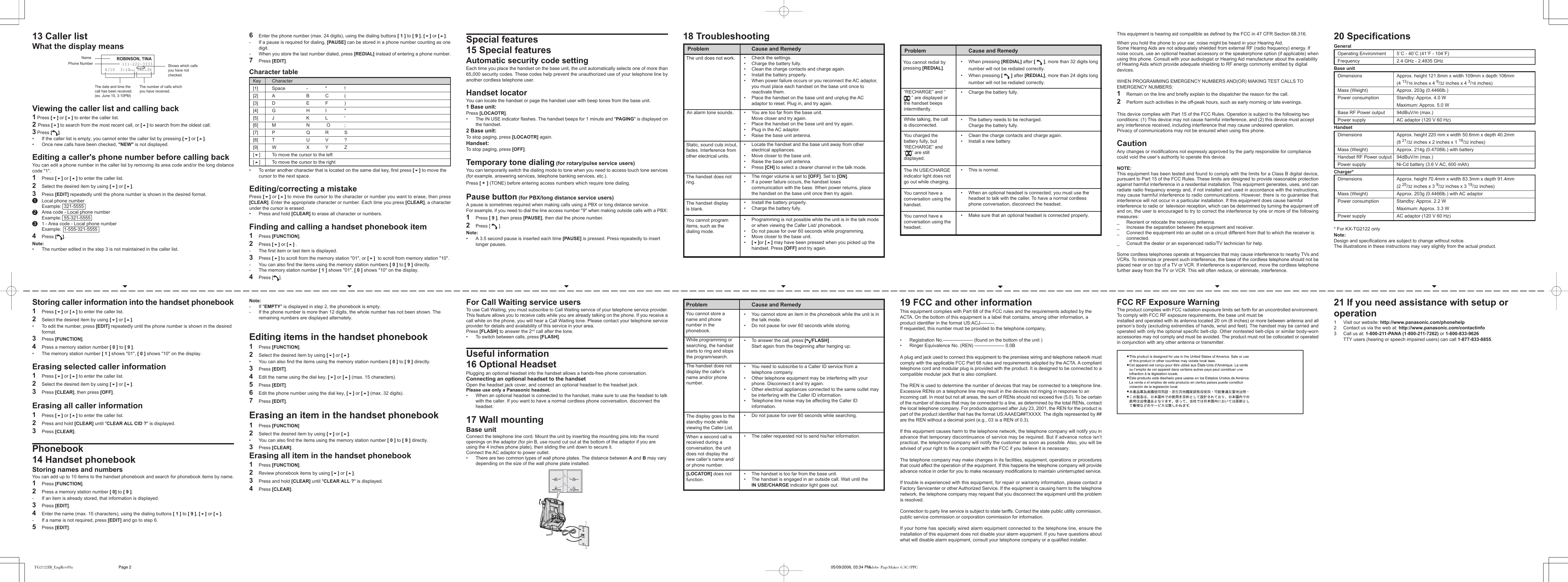 6Enter the phone number (max. 24 digits), using the dialing buttons [ 1 ] to [ 9 ], [] or [].-If a pause is required for dialing, [PAUSE] can be stored in a phone number counting as onedigit.-When you store the last number dialed, press [REDIAL] instead of entering a phone number.7Press [EDIT].Character table&bull;To enter another character that is located on the same dial key, first press [] to move thecursor to the next space.Editing/correcting a mistakePress [] or [] to move the cursor to the character or number you want to erase, then press[CLEAR]. Enter the appropriate character or number. Each time you press [CLEAR], a characterunder the cursor is erased.&bull;Press and hold [CLEAR] to erase all character or numbers.Finding and calling a handset phonebook item1Press [FUNCTION].2Press [] or [] .- The first item or last item is displayed.3Press [] to scroll from the memory station "01", or []  to scroll from memory station "10".-You can also find the items using the memory station numbers [ 0 ] to [ 9 ] directly.-The memory station number [ 1 ] shows "01", [ 0 ] shows "10" on the display.4Press [ ].Note:-If "EMPTY" is displayed in step 2, the phonebook is empty.- If the phone number is more than 12 digits, the whole number has not been shown. Theremaining numbers are displayed alternately.Editing items in the handset phonebook1Press [FUNCTION].2Select the desired item by using [] or [].&bull;You can also find the items using the memory station numbers [ 0 ] to [ 9 ] directly.3Press [EDIT].4Edit the name using the dial key, [] or [] (max. 15 characters).5Press [EDIT].6Edit the phone number using the dial key, [] or [] (max. 32 digits).7Press [EDIT].Erasing an item in the handset phonebook1Press [FUNCTION]2Select the desired item by using [] or [].&bull;You can also find the items using the memory station number [ 0 ] to [ 9 ] directly.3Press [CLEAR].Erasing all item in the handset phonebook1Press [FUNCTION].2Review phonebook items by using [] or [].3Press and hold [CLEAR] until "CLEAR ALL ?" is displayed.4Press [CLEAR].Key Character[1] Space - " ![2] A B C ([3] D E F )[4] G H I "[5] J K L '[6] M N  O ;[7] P Q R S[8] T U V ?[9] W X Y Z[]To move the cursor to the left[]To move the cursor to the rightSpecial features15 Special featuresAutomatic security code settingEach time you place the handset on the base unit, the unit automatically selects one of more than65,000 security codes. These codes help prevent the unauthorized use of your telephone line byanother cordless telephone user.Handset locatorYou can locate the handset or page the handset user with beep tones from the base unit.1 Base unit:Press [LOCAOTR].&bull;The IN USE indicator flashes. The handset beeps for 1 minute and "PAGING" is displayed onthe handset.2 Base unit:To stop paging, press [LOCAOTR] again.Handset:To stop paging, press [OFF].Temporary tone dialing (for rotary/pulse service users)You can temporarily switch the dialing mode to tone when you need to access touch tone services(for example, answering services, telephone banking services, etc.).Press [ * ] (TONE) before entering access numbers which require tone dialing.Pause button (for PBX/long distance service users)A pause is sometimes required when making calls using a PBX or long distance service.For example, if you need to dial the line access number "9" when making outside calls with a PBX:1Press [ 9 ], then press [PAUSE], then dial the phone number.2Press [   ].Note:&bull;A 3.5 second pause is inserted each time [PAUSE] is pressed. Press repeatedly to insertlonger pauses.For Call Waiting service usersTo use Call Waiting, you must subscribe to Call Waiting service of your telephone service provider.This feature allows you to receive calls while you are already talking on the phone. If you receive acall while on the phone, you will hear a Call Waiting tone. Please contact your telephone serviceprovider for details and availability of this service in your area.Press [FLASH] to answer the 2nd call after the tone.&bull;To switch between calls, press [FLASH].Useful information16 Optional HeadsetPlugging an optional headset into the handset allows a hands-free phone conversation.Connecting an optional headset to the handsetOpen the headset jack cover, and connect an optional headset to the headset jack.Please use only a Panasonic headset.&bull; When an optional headset is connected to the handset, make sure to use the headset to talkwith the caller. If you want to have a normal cordless phone conversation, disconnect theheadset.17 Wall mountingBase unitConnect the telephone line cord. Mount the unit by inserting the mounting pins into the roundopenings on the adaptor (for pin B, use round cut out at the bottom of the adaptor if you areusing the 4 inches phone plate), then sliding the unit down to secure it.Connect the AC adaptor to power outlet.&bull;There are two common types of wall phone plates. The distance between A and B may varydepending on the size of the wall phone plate installed.19 FCC and other informationThis equipment complies with Part 68 of the FCC rules and the requirements adopted by theACTA. On the bottom of this equipment is a label that contains, among other information, aproduct identifier in the format US:ACJ&mdash;&mdash;&mdash;.If requested, this number must be provided to the telephone company,&bull; Registration No.------------------- (found on the bottom of the unit )&bull; Ringer Equivalence No. (REN) ------------------- 0.0BA plug and jack used to connect this equipment to the premises wiring and telephone network mustcomply with the applicable FCC Part 68 rules and requirements adopted by the ACTA. A complianttelephone cord and modular plug is provided with the product. It is designed to be connected to acompatible modular jack that is also compliant.The REN is used to determine the number of devices that may be connected to a telephone line.Excessive RENs on a telephone line may result in the devices not ringing in response to anincoming call. In most but not all areas, the sum of RENs should not exceed five (5.0). To be certainof the number of devices that may be connected to a line, as determined by the total RENs, contactthe local telephone company. For products approved after July 23, 2001, the REN for the product ispart of the product identifier that has the format US:AAAEQ##TXXXX. The digits represented by ##are the REN without a decimal point (e.g., 03 is a REN of 0.3).If this equipment causes harm to the telephone network, the telephone company will notify you inadvance that temporary discontinuance of service may be required. But if advance notice isn&rsquo;tpractical, the telephone company will notify the customer as soon as possible. Also, you will beadvised of your right to file a complaint with the FCC if you believe it is necessary.The telephone company may make changes in its facilities, equipment, operations or proceduresthat could affect the operation of the equipment. If this happens the telephone company will provideadvance notice in order for you to make necessary modifications to maintain uninterrupted service.If trouble is experienced with this equipment, for repair or warranty information, please contact aFactory Servicenter or other Authorized Service. If the equipment is causing harm to the telephonenetwork, the telephone company may request that you disconnect the equipment until the problemis resolved.Connection to party line service is subject to state tariffs. Contact the state public utility commission,public service commission or corporation commission for information.If your home has specially wired alarm equipment connected to the telephone line, ensure theinstallation of this equipment does not disable your alarm equipment. If you have questions aboutwhat will disable alarm equipment, consult your telephone company or a qualified installer.This equipment is hearing aid compatible as defined by the FCC in 47 CFR Section 68.316.When you hold the phone to your ear, noise might be heard in your Hearing Aid.Some Hearing Aids are not adequately shielded from external RF (radio frequency) energy. Ifnoise occurs, use an optional headset accessory or the speakerphone option (if applicable) whenusing this phone. Consult with your audiologist or Hearing Aid manufacturer about the availabilityof Hearing Aids which provide adequate shielding to RF energy commonly emitted by digitaldevices.WHEN PROGRAMMING EMERGENCY NUMBERS AND(OR) MAKING TEST CALLS TOEMERGENCY NUMBERS:1Remain on the line and briefly explain to the dispatcher the reason for the call.2Perform such activities in the off-peak hours, such as early morning or late evenings.This device complies with Part 15 of the FCC Rules. Operation is subject to the following twoconditions: (1) This device may not cause harmful interference, and (2) this device must acceptany interference received, including interference that may cause undesired operation.Privacy of communications may not be ensured when using this phone.CautionAny changes or modifications not expressly approved by the party responsible for compliancecould void the user&rsquo;s authority to operate this device.NOTE:This equipment has been tested and found to comply with the limits for a Class B digital device,pursuant to Part 15 of the FCC Rules. These limits are designed to provide reasonable protectionagainst harmful interference in a residential installation. This equipment generates, uses, and canradiate radio frequency energy and, if not installed and used in accordance with the instructions,may cause harmful interference to radio communications. However, there is no guarantee thatinterference will not occur in a particular installation. If this equipment does cause harmfulinterference to radio or  television reception, which can be determined by turning the equipment offand on, the user is encouraged to try to correct the interference by one or more of the followingmeasures:_ Reorient or relocate the receiving antenna._Increase the separation between the equipment and receiver._Connect the equipment into an outlet on a circuit different from that to which the receiver isconnected._ Consult the dealer or an experienced radio/TV technician for help.Some cordless telephones operate at frequencies that may cause interference to nearby TVs andVCRs. To minimize or prevent such interference, the base of the cordless telephone should not beplaced near or on top of a TV or VCR. If interference is experienced, move the cordless telephonefurther away from the TV or VCR. This will often reduce, or eliminate, interference.FCC RF Exposure WarningThe product complies with FCC radiation exposure limits set forth for an uncontrolled environment.To comply with FCC RF exposure requirements, the base unit must beinstalled and operated with its antenna located 20 cm (8 inches) or more between antenna and allperson&rsquo;s body (excluding extremities of hands, wrist and feet). The handset may be carried andoperated with only the optional specific belt-clip. Other nontested belt-clips or similar body-wornaccessories may not comply and must be avoided. The product must not be collocated or operatedin conjunction with any other antenna or transmitter.20 SpecificationsGeneralOperating Environment 5˚C - 40˚C (41˚F - 104˚F)Frequency 2.4 GHz - 2.4835 GHzBase unitDimensions Approx. height 121.8mm x width 109mm x depth 106mm(4 13/16 inches x 4 9/32 inches x 4 3/16 inches)Mass (Weight) Approx. 203g (0.4466lb.)Power consumption Standby: Approx. 4.0 WMaximum: Approx. 5.0 WBase RF Power output 94dBuV/m (max.)Power supply AC adaptor (120 V 60 Hz)HandsetDimensions Approx. height 220 mm x width 50.6mm x depth 40.2mm(8 21/32 inches x 2 inches x 1 19/32 inches)Mass (Weight) Approx. 214g (0.4708lb.) with batteryHandset RF Power output 94dBuV/m (max.)Power supply Ni-Cd battery (3.6 V AC, 600 mAh)Charger*Dimensions Approx. height 70.4mm x width 83.3mm x depth 91.4mm(2 25/32 inches x 3 9/32 inches x 3 19/32 inches)Mass (Weight) Approx. 203g (0.4466lb.) with AC adaptorPower consumption Standby: Approx. 2.2 WMaximum: Approx. 3.3 WPower supply AC adaptor (120 V 60 Hz)* For KX-TG2122 onlyNote:Design and specifications are subject to change without notice.The illustrations in these instructions may vary slightly from the actual product.21 If you need assistance with setup oroperation1Visit our website: http://www.panasonic.com/phonehelp2Contact us via the web at: http://www.panasonic.com/contactinfo3Call us at: 1-800-211-PANA (1-800-211-7262) or 1-800-833-9626TTY users (hearing or speech impaired users) can call 1-877-833-8855.Storing caller information into the handset phonebook1Press [] or [] to enter the caller list.2Select the desired item by using [] or [].&bull;To edit the number, press [EDIT] repeatedly until the phone number is shown in the desiredformat.3Press [FUNCTION].4Press a memory station number [ 0 ] to [ 9 ].&bull;The memory station number [ 1 ] shows "01", [ 0 ] shows "10" on the display.Erasing selected caller information1Press [] or [] to enter the caller list.2Select the desired item by using [] or [].3Press [CLEAR], then press [OFF].Erasing all caller information1Press [] or [] to enter the caller list.2Press and hold [CLEAR] until "CLEAR ALL CID ?" is displayed.3Press [CLEAR].Phonebook14 Handset phonebookStoring names and numbersYou can add up to 10 items to the handset phonebook and search for phonebook items by name.1Press [FUNCTION].2Press a memory station number [ 0] to [ 9 ].- If an item is already stored, that information is displayed.3Press [EDIT].4Enter the name (max. 15 characters), using the dialing buttons [ 1 ] to [ 9 ], [] or [].- If a name is not required, press [EDIT] and go to step 6.5Press [EDIT].13 Caller listWhat the display meansROBINSON, TINA111-222-33336/10  3:10PM CALL36NEWNamePhone Number Shows which callsyou have notchecked.The date and time thecall has been received.(ex. June 10, 3:10PM)The number of calls whichyou have received.Viewing the caller list and calling back1 Press [] or [] to enter the caller list.2 Press [] to search from the most recent call, or [] to search from the oldest call.3 Press [ ].&bull;If the caller list is empty, you cannot enter the caller list by pressing [] or [].&bull;Once new calls have been checked, "NEW" is not displayed.Editing a caller's phone number before calling backYou can edit a phone number in the caller list by removing its area code and/or the long distancecode "1".1Press [] or [] to enter the caller list.2Select the desired item by using [] or [].3Press [EDIT] repeatedly until the phone number is shown in the desired format. 1Local phone numberExample:  321-5555 2Area code - Local phone numberExample:  55-321-5555 31 - Area code - Local phone numberExample:  1-555-321-55554Press [ ].Note:&bull; The number edited in the step 3 is not maintained in the caller list.ABABThe handset does notring.The unit does not work.Static, sound cuts in/out,fades. Interference fromother electrical units.The handset displayis blank.You cannot programitems, such as thedialing mode.18 Troubleshooting   Problem Cause and Remedy&bull;Check the settings.&bull;Charge the battery fully.&bull;Clean the charge contacts and charge again.&bull;Install the battery properly.&bull;When power failure occurs or you reconnect the AC adaptor,you must place each handset on the base unit once toreactivate them.&bull; Place the handset on the base unit and unplug the ACadaptor to reset. Plug in, and try again.   An alarm tone sounds. &bull; You are too far from the base unit.Move closer and try again.&bull;Place the handset on the base unit and try again.&bull;Plug in the AC adaptor.&bull;Raise the base unit antenna.&bull;Locate the handset and the base unit away from otherelectrical appliances.&bull;Move closer to the base unit.&bull;Raise the base unit antenna.&bull; Press [CH] to select a clearer channel in the talk mode.&bull;The ringer volume is set to [OFF]. Set to [ON].&bull;If a power failure occurs, the handset losescommunication with the base. When power returns, placethe handset on the base unit once then try again.&bull;Install the battery properly.&bull;Charge the battery fully.&bull;Programming is not possible while the unit is in the talk modeor when viewing the Caller List/ phonebook.&bull;Do not pause for over 60 seconds while programming.&bull;Move closer to the base unit.&bull;[]or [] may have been pressed when you picked up thehandset. Press [OFF] and try again.  Problem Cause and Remedy&bull;You cannot store an item in the phonebook while the unit is inthe talk mode.&bull;Do not pause for over 60 seconds while storing.&bull;To answer the call, press [/FLASH] .Start again from the beginning after hanging up.&bull;You need to subscribe to a Caller ID service from atelephone company.&bull;Other telephone equipment may be interfering with yourphone. Disconnect it and try again.&bull; Other electrical appliances connected to the same outlet maybe interfering with the Caller ID information.&bull;Telephone line noise may be affecting the Caller IDinformation.&bull; Do not pause for over 60 seconds while searching.&bull;The caller requested not to send his/her information.&bull;The handset is too far from the base unit.&bull; The handset is engaged in an outside call. Wait until theIN USE/CHARGE indicator light goes out.You cannot store aname and phonenumber in thephonebook.While programming orsearching, the handsetstarts to ring and stopsthe program/search.The handset does notdisplay the caller&rsquo;sname and/or phonenumber.The display goes to thestandby mode whileviewing the Caller List.When a second call isreceived during aconversation, the unitdoes not display thenew caller&rsquo;s name and/or phone number.[LOCATOR] does notfunction.   Problem Cause and Remedy&bull;When pressing [REDIAL] after [   ], more than 32 digits longnumber will not be redialed correctly.&bull;When pressing [   ] after [REDIAL], more than 24 digits longnumber will not be redialed correctly.&bull;Charge the battery fully.&bull; The battery needs to be recharged.Charge the battery fully.&bull;Clean the charge contacts and charge again.&bull; Install a new battery.&bull;This is normal. &bull;When an optional headset is connected, you must use theheadset to talk with the caller. To have a normal cordlessphone conversation, disconnect the headset.&bull;Make sure that an optional headset is connected properly.The IN USE/CHARGEindicator light does notgo out while charging.You cannot have aconversation using thehandset.You cannot have aconversation using theheadset.You cannot redial bypressing [REDIAL].&ldquo;RECHARGE&rdquo; and &ldquo; &rdquo; are displayed orthe handset beepsintermittently.While talking, the callis disconnected.You charged thebattery fully, but&ldquo;RECHARGE&rdquo; and&ldquo;&rdquo; are stilldisplayed.TG2122IB_EngRev09a 05/09/2006, 03:34 PMPage 2 Adobe PageMaker 6.5C/PPC