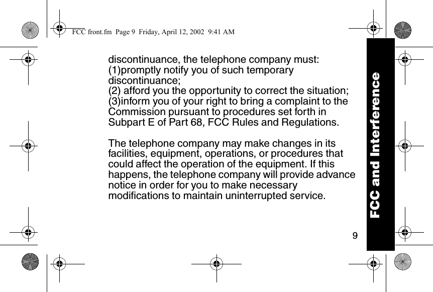 9discontinuance, the telephone company must:(1)promptly notify you of such temporary discontinuance; (2) afford you the opportunity to correct the situation; (3)inform you of your right to bring a complaint to the Commission pursuant to procedures set forth in Subpart E of Part 68, FCC Rules and Regulations. The telephone company may make changes in its facilities, equipment, operations, or procedures that could affect the operation of the equipment. If this happens, the telephone company will provide advance notice in order for you to make necessary modifications to maintain uninterrupted service. FCC and InterferenceFCC front.fm  Page 9  Friday, April 12, 2002  9:41 AM