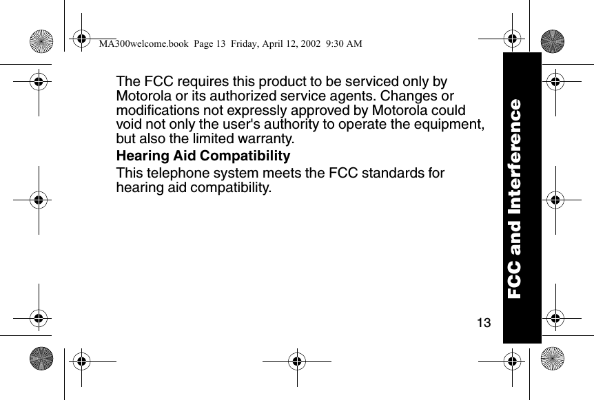 13The FCC requires this product to be serviced only by Motorola or its authorized service agents. Changes or modifications not expressly approved by Motorola could void not only the user's authority to operate the equipment, but also the limited warranty. Hearing Aid CompatibilityThis telephone system meets the FCC standards for hearing aid compatibility. FCC and InterferenceMA300welcome.book  Page 13  Friday, April 12, 2002  9:30 AM