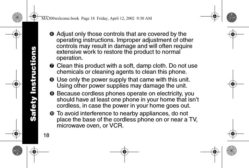 18➏Adjust only those controls that are covered by the operating instructions. Improper adjustment of other controls may result in damage and will often require extensive work to restore the product to normal operation. ➐Clean this product with a soft, damp cloth. Do not use chemicals or cleaning agents to clean this phone. ➑Use only the power supply that came with this unit. Using other power supplies may damage the unit. ➒Because cordless phones operate on electricity, you should have at least one phone in your home that isn&rsquo;t cordless, in case the power in your home goes out. ➓To avoid interference to nearby appliances, do not place the base of the cordless phone on or near a TV, microwave oven, or VCR. Safety InstructionsMA300welcome.book  Page 18  Friday, April 12, 2002  9:30 AM
