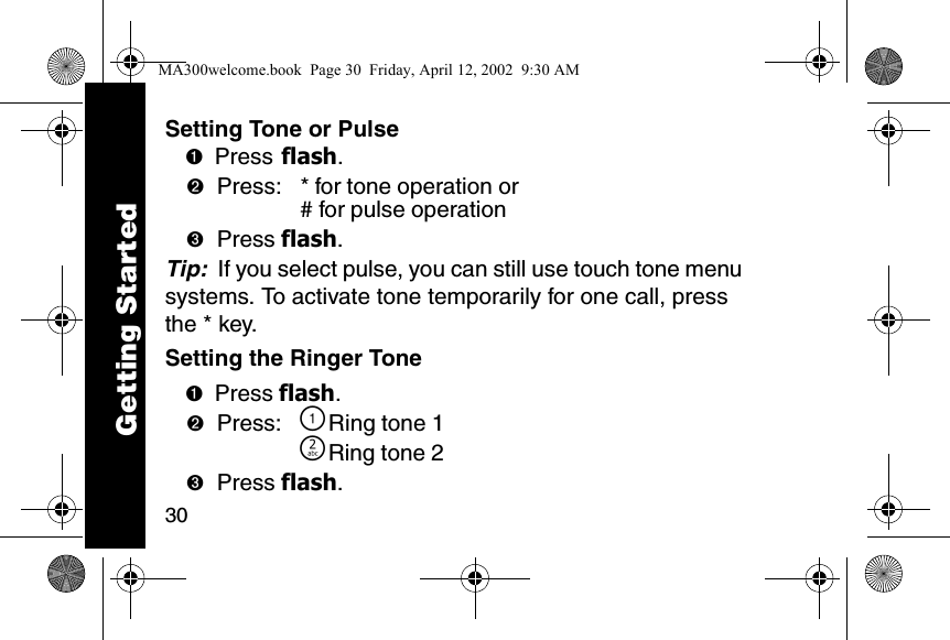 30Setting Tone or Pulse➊Press flash. ➋Press:  * for tone operation or# for pulse operation➌Press flash. Tip:  If you select pulse, you can still use touch tone menu systems. To activate tone temporarily for one call, press the * key.Setting the Ringer Tone➊Press flash. ➋Press: \Ring tone 1]Ring tone 2➌Press flash. Getting StartedMA300welcome.book  Page 30  Friday, April 12, 2002  9:30 AM