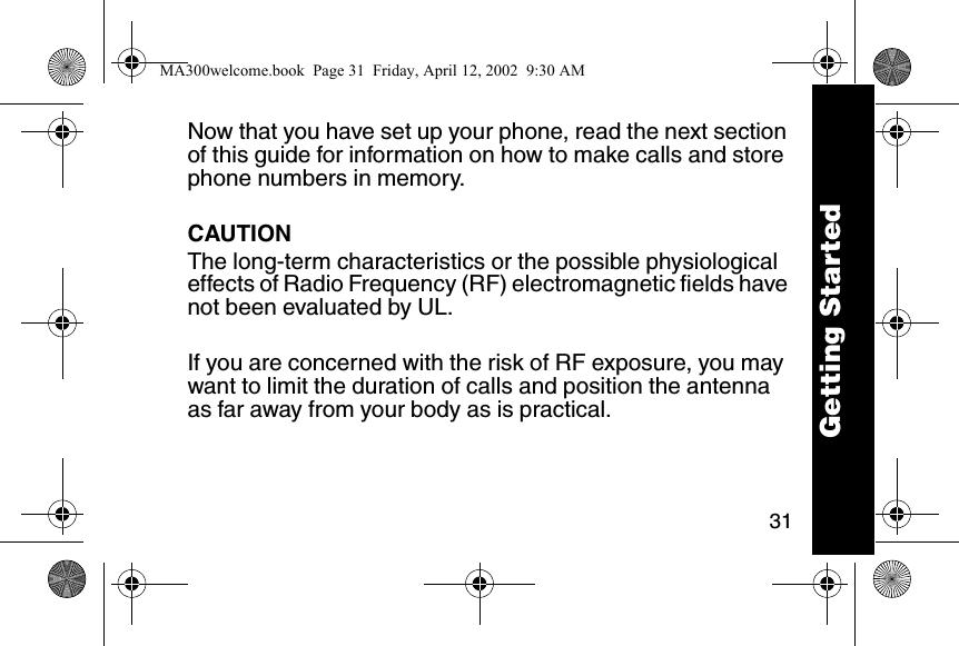31Now that you have set up your phone, read the next section of this guide for information on how to make calls and store phone numbers in memory.CAUTIONThe long-term characteristics or the possible physiological effects of Radio Frequency (RF) electromagnetic fields have not been evaluated by UL.If you are concerned with the risk of RF exposure, you may want to limit the duration of calls and position the antenna as far away from your body as is practical.Getting StartedMA300welcome.book  Page 31  Friday, April 12, 2002  9:30 AM