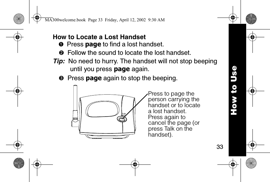 33How to Locate a Lost Handset➊Press page to find a lost handset. ➋Follow the sound to locate the lost handset. Tip:  No need to hurry. The handset will not stop beeping until you press page again. ➌Press page again to stop the beeping. Press to page the person carrying the handset or to locate a lost handset.Press again to cancel the page (or press Talk on the handset).How to UseMA300welcome.book  Page 33  Friday, April 12, 2002  9:30 AM