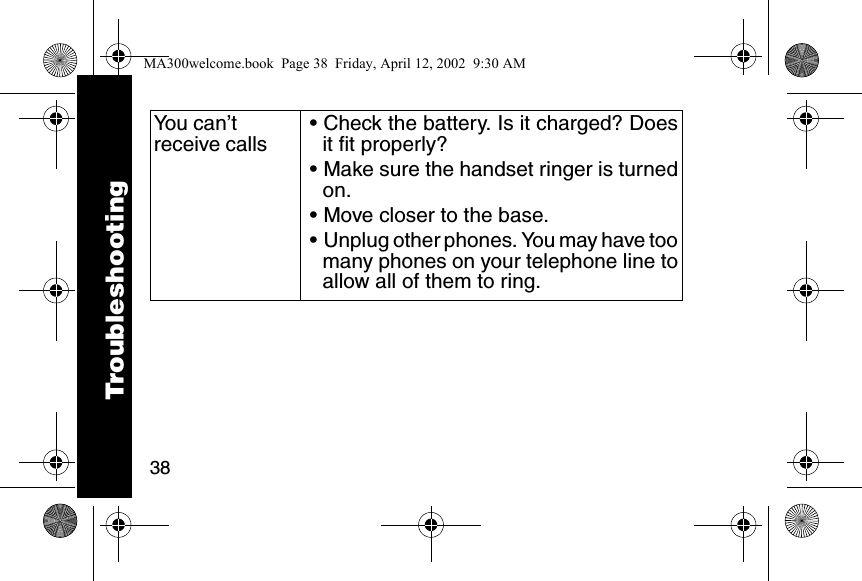 38You can&rsquo;t receive calls&bull; Check the battery. Is it charged? Doesit fit properly?&bull; Make sure the handset ringer is turnedon.&bull; Move closer to the base. &bull; Unplug other phones. You may have toomany phones on your telephone line toallow all of them to ring. TroubleshootingMA300welcome.book  Page 38  Friday, April 12, 2002  9:30 AM