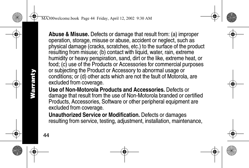 44Abuse &amp; Misuse. Defects or damage that result from: (a) improper operation, storage, misuse or abuse, accident or neglect, such as physical damage (cracks, scratches, etc.) to the surface of the product resulting from misuse; (b) contact with liquid, water, rain, extreme humidity or heavy perspiration, sand, dirt or the like, extreme heat, or food; (c) use of the Products or Accessories for commercial purposes or subjecting the Product or Accessory to abnormal usage or conditions; or (d) other acts which are not the fault of Motorola, are excluded from coverage.Use of Non-Motorola Products and Accessories. Defects or damage that result from the use of Non-Motorola branded or certified Products, Accessories, Software or other peripheral equipment are excluded from coverage. Unauthorized Service or Modification. Defects or damages resulting from service, testing, adjustment, installation, maintenance, WarrantyMA300welcome.book  Page 44  Friday, April 12, 2002  9:30 AM