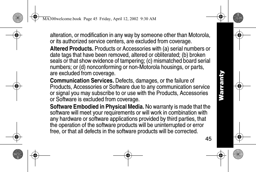 45Warrantyalteration, or modification in any way by someone other than Motorola, or its authorized service centers, are excluded from coverage. Altered Products. Products or Accessories with (a) serial numbers or date tags that have been removed, altered or obliterated; (b) broken seals or that show evidence of tampering; (c) mismatched board serial numbers; or (d) nonconforming or non-Motorola housings, or parts, are excluded from coverage.Communication Services. Defects, damages, or the failure of Products, Accessories or Software due to any communication service or signal you may subscribe to or use with the Products, Accessories or Software is excluded from coverage.Software Embodied in Physical Media. No warranty is made that the software will meet your requirements or will work in combination with any hardware or software applications provided by third parties, that the operation of the software products will be uninterrupted or error free, or that all defects in the software products will be corrected. WarrantyMA300welcome.book  Page 45  Friday, April 12, 2002  9:30 AM