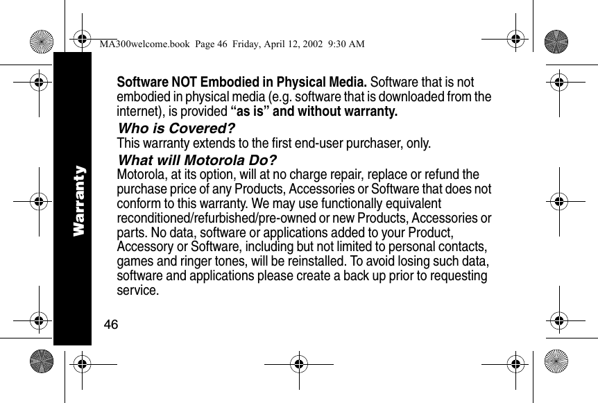 46Software NOT Embodied in Physical Media. Software that is not embodied in physical media (e.g. software that is downloaded from the internet), is provided &ldquo;as is&rdquo; and without warranty.Who is Covered?This warranty extends to the first end-user purchaser, only.What will Motorola Do?Motorola, at its option, will at no charge repair, replace or refund the purchase price of any Products, Accessories or Software that does not conform to this warranty. We may use functionally equivalent reconditioned/refurbished/pre-owned or new Products, Accessories or parts. No data, software or applications added to your Product, Accessory or Software, including but not limited to personal contacts, games and ringer tones, will be reinstalled. To avoid losing such data, software and applications please create a back up prior to requesting service.WarrantyMA300welcome.book  Page 46  Friday, April 12, 2002  9:30 AM