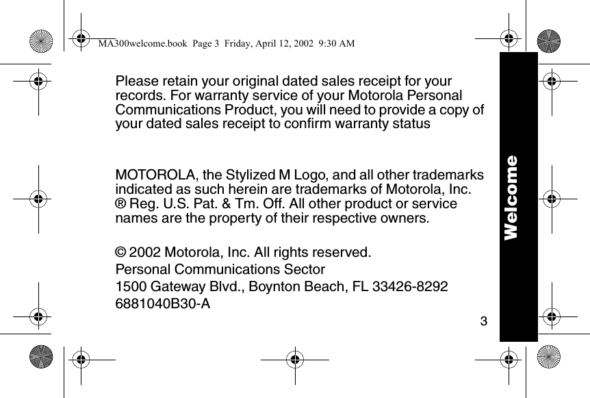 3Please retain your original dated sales receipt for your records. For warranty service of your Motorola Personal Communications Product, you will need to provide a copy of your dated sales receipt to confirm warranty statusMOTOROLA, the Stylized M Logo, and all other trademarks indicated as such herein are trademarks of Motorola, Inc.&reg; Reg. U.S. Pat. &amp; Tm. Off. All other product or service names are the property of their respective owners.&copy; 2002 Motorola, Inc. All rights reserved.Personal Communications Sector1500 Gateway Blvd., Boynton Beach, FL 33426-82926881040B30-A WelcomeMA300welcome.book  Page 3  Friday, April 12, 2002  9:30 AM