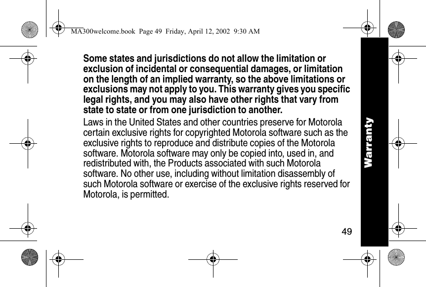 49WarrantySome states and jurisdictions do not allow the limitation or exclusion of incidental or consequential damages, or limitation on the length of an implied warranty, so the above limitations or exclusions may not apply to you. This warranty gives you specific legal rights, and you may also have other rights that vary from state to state or from one jurisdiction to another.Laws in the United States and other countries preserve for Motorola certain exclusive rights for copyrighted Motorola software such as the exclusive rights to reproduce and distribute copies of the Motorola software. Motorola software may only be copied into, used in, and redistributed with, the Products associated with such Motorola software. No other use, including without limitation disassembly of such Motorola software or exercise of the exclusive rights reserved for Motorola, is permitted. WarrantyMA300welcome.book  Page 49  Friday, April 12, 2002  9:30 AM