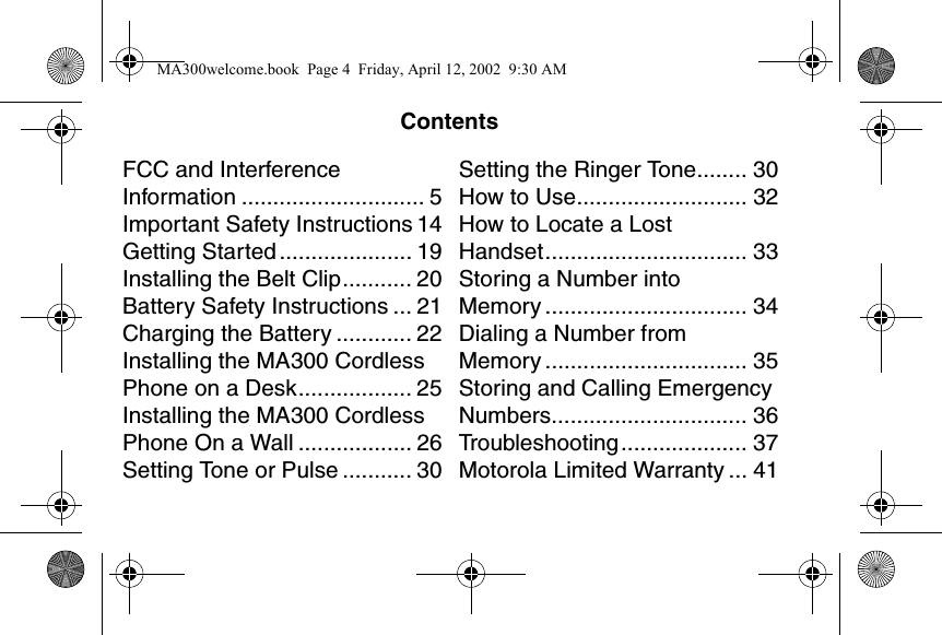 ContentsFCC and Interference Information ............................. 5Important Safety Instructions 14Getting Started ..................... 19Installing the Belt Clip........... 20Battery Safety Instructions ... 21Charging the Battery ............ 22Installing the MA300 Cordless Phone on a Desk.................. 25Installing the MA300 Cordless Phone On a Wall .................. 26Setting Tone or Pulse ........... 30Setting the Ringer Tone........ 30How to Use........................... 32How to Locate a Lost Handset................................ 33Storing a Number into Memory ................................ 34Dialing a Number from Memory ................................ 35Storing and Calling Emergency Numbers............................... 36Troubleshooting.................... 37Motorola Limited Warranty ... 41MA300welcome.book  Page 4  Friday, April 12, 2002  9:30 AM
