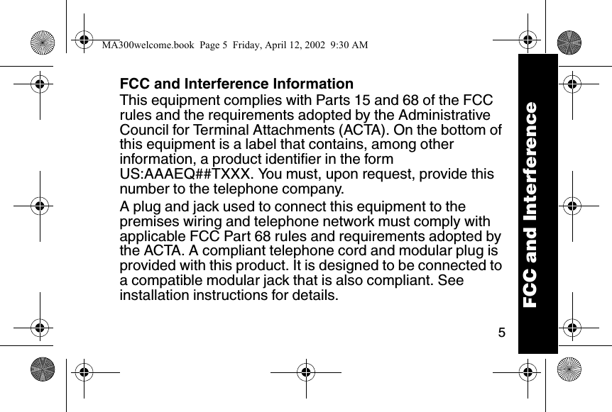 5FCC and Interference InformationThis equipment complies with Parts 15 and 68 of the FCC rules and the requirements adopted by the Administrative Council for Terminal Attachments (ACTA). On the bottom of this equipment is a label that contains, among other information, a product identifier in the form US:AAAEQ##TXXX. You must, upon request, provide this number to the telephone company. A plug and jack used to connect this equipment to the premises wiring and telephone network must comply with applicable FCC Part 68 rules and requirements adopted by the ACTA. A compliant telephone cord and modular plug is provided with this product. It is designed to be connected to a compatible modular jack that is also compliant. See installation instructions for details. FCC and InterferenceMA300welcome.book  Page 5  Friday, April 12, 2002  9:30 AM