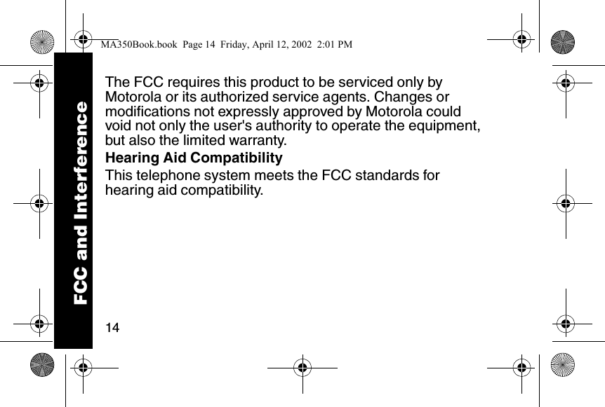 14The FCC requires this product to be serviced only by Motorola or its authorized service agents. Changes or modifications not expressly approved by Motorola could void not only the user's authority to operate the equipment, but also the limited warranty. Hearing Aid CompatibilityThis telephone system meets the FCC standards for hearing aid compatibility. FCC and InterferenceMA350Book.book  Page 14  Friday, April 12, 2002  2:01 PM