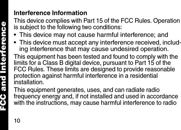10Interference InformationThis device complies with Part 15 of the FCC Rules. Operation is subject to the following two conditions:&bull; This device may not cause harmful interference; and&bull; This device must accept any interference received, includ-ing interference that may cause undesired operation.This equipment has been tested and found to comply with the limits for a Class B digital device, pursuant to Part 15 of the FCC Rules. These limits are designed to provide reasonable protection against harmful interference in a residential installation.This equipment generates, uses, and can radiate radio frequency energy and, if not installed and used in accordance with the instructions, may cause harmful interference to radio FCC and Interference
