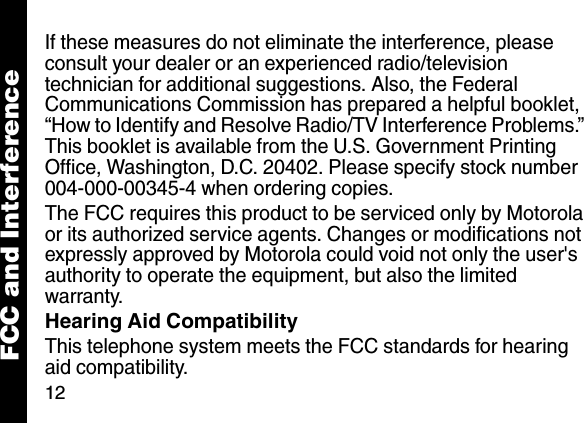 12If these measures do not eliminate the interference, please consult your dealer or an experienced radio/television technician for additional suggestions. Also, the Federal Communications Commission has prepared a helpful booklet, &ldquo;How to Identify and Resolve Radio/TV Interference Problems.&rdquo; This booklet is available from the U.S. Government Printing Office, Washington, D.C. 20402. Please specify stock number 004-000-00345-4 when ordering copies.The FCC requires this product to be serviced only by Motorola or its authorized service agents. Changes or modifications not expressly approved by Motorola could void not only the user's authority to operate the equipment, but also the limited warranty.Hearing Aid CompatibilityThis telephone system meets the FCC standards for hearing aid compatibility. FCC and Interference