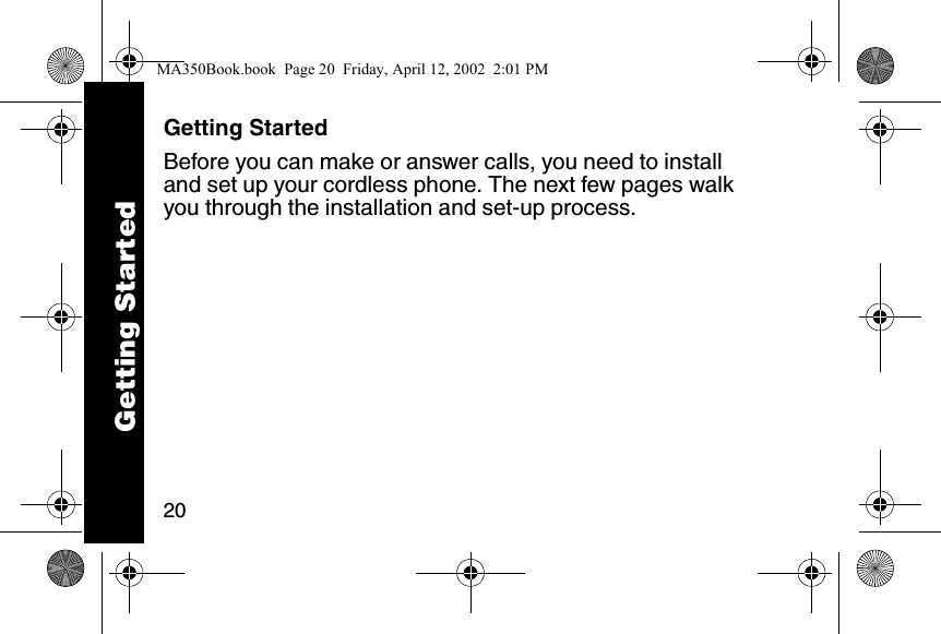 20Getting StartedBefore you can make or answer calls, you need to install and set up your cordless phone. The next few pages walk you through the installation and set-up process. Getting StartedMA350Book.book  Page 20  Friday, April 12, 2002  2:01 PM