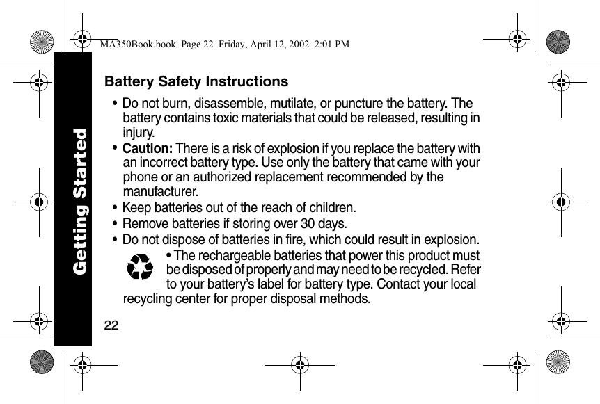 22Battery Safety Instructions&bull; Do not burn, disassemble, mutilate, or puncture the battery. The battery contains toxic materials that could be released, resulting in injury. &bull;Caution: There is a risk of explosion if you replace the battery with an incorrect battery type. Use only the battery that came with your phone or an authorized replacement recommended by the manufacturer.&bull; Keep batteries out of the reach of children. &bull; Remove batteries if storing over 30 days. &bull; Do not dispose of batteries in fire, which could result in explosion. &bull; The rechargeable batteries that power this product must be disposed of properly and may need to be recycled. Refer to your battery&rsquo;s label for battery type. Contact your local recycling center for proper disposal methods. Getting StartedMA350Book.book  Page 22  Friday, April 12, 2002  2:01 PM