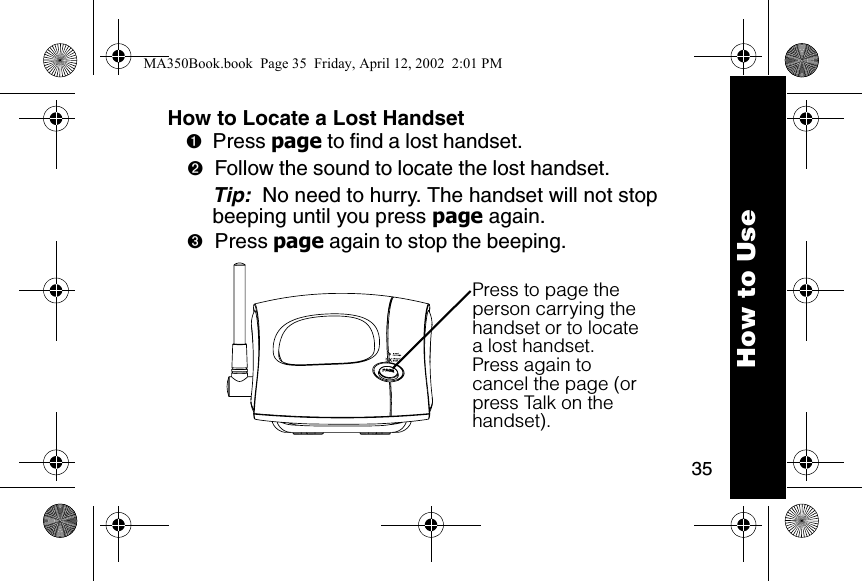 35How to Locate a Lost Handset➊Press page to find a lost handset. ➋Follow the sound to locate the lost handset. Tip:  No need to hurry. The handset will not stop beeping until you press page again. ➌Press page again to stop the beeping. Press to page the person carrying the handset or to locate a lost handset.Press again to cancel the page (or press Talk on the handset).How to UseMA350Book.book  Page 35  Friday, April 12, 2002  2:01 PM