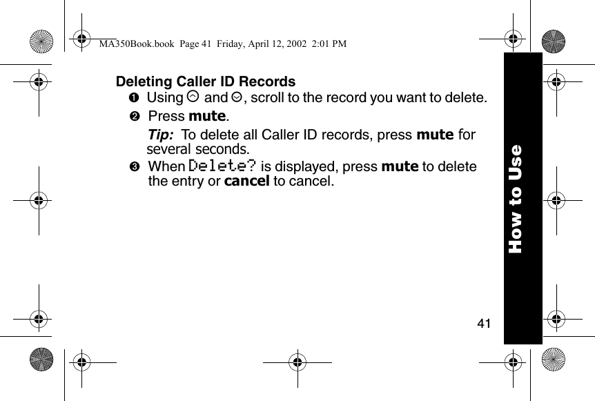 41Deleting Caller ID Records➊Using &ograve; and &uacute;, scroll to the record you want to delete. ➋Press mute.Tip:  To delete all Caller ID records, press mute for several seconds.➌When Delete? is displayed, press mute to delete the entry or cancel to cancel.How to UseMA350Book.book  Page 41  Friday, April 12, 2002  2:01 PM