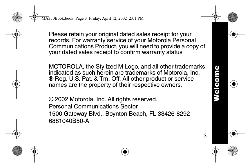 3Please retain your original dated sales receipt for your records. For warranty service of your Motorola Personal Communications Product, you will need to provide a copy of your dated sales receipt to confirm warranty statusMOTOROLA, the Stylized M Logo, and all other trademarks indicated as such herein are trademarks of Motorola, Inc.&reg; Reg. U.S. Pat. &amp; Tm. Off. All other product or service names are the property of their respective owners.&copy; 2002 Motorola, Inc. All rights reserved.Personal Communications Sector1500 Gateway Blvd., Boynton Beach, FL 33426-82926881040B50-AWelcomeMA350Book.book  Page 3  Friday, April 12, 2002  2:01 PM