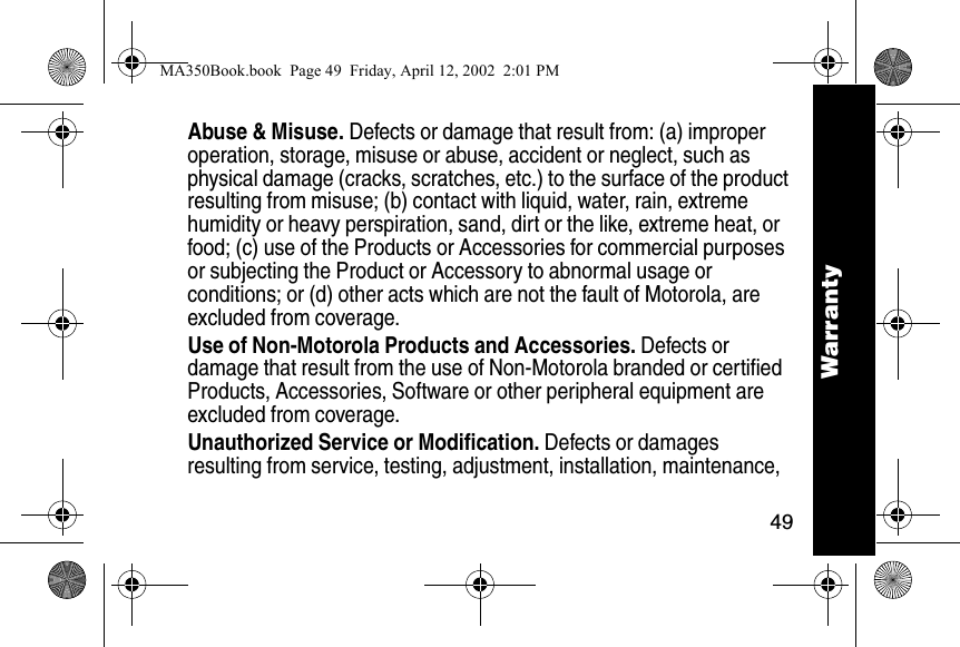 49WarrantyAbuse &amp; Misuse. Defects or damage that result from: (a) improper operation, storage, misuse or abuse, accident or neglect, such as physical damage (cracks, scratches, etc.) to the surface of the product resulting from misuse; (b) contact with liquid, water, rain, extreme humidity or heavy perspiration, sand, dirt or the like, extreme heat, or food; (c) use of the Products or Accessories for commercial purposes or subjecting the Product or Accessory to abnormal usage or conditions; or (d) other acts which are not the fault of Motorola, are excluded from coverage.Use of Non-Motorola Products and Accessories. Defects or damage that result from the use of Non-Motorola branded or certified Products, Accessories, Software or other peripheral equipment are excluded from coverage. Unauthorized Service or Modification. Defects or damages resulting from service, testing, adjustment, installation, maintenance, WarrantyMA350Book.book  Page 49  Friday, April 12, 2002  2:01 PM