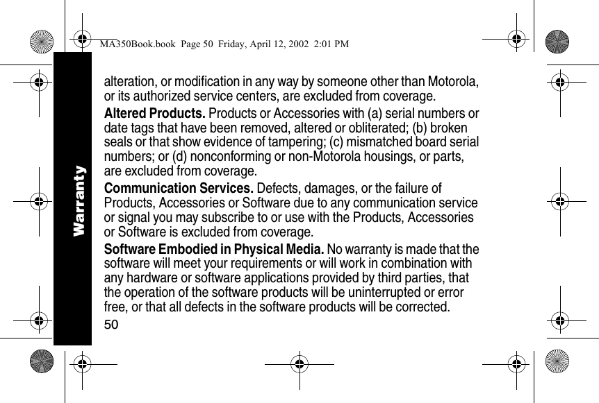 50alteration, or modification in any way by someone other than Motorola, or its authorized service centers, are excluded from coverage. Altered Products. Products or Accessories with (a) serial numbers or date tags that have been removed, altered or obliterated; (b) broken seals or that show evidence of tampering; (c) mismatched board serial numbers; or (d) nonconforming or non-Motorola housings, or parts, are excluded from coverage.Communication Services. Defects, damages, or the failure of Products, Accessories or Software due to any communication service or signal you may subscribe to or use with the Products, Accessories or Software is excluded from coverage.Software Embodied in Physical Media. No warranty is made that the software will meet your requirements or will work in combination with any hardware or software applications provided by third parties, that the operation of the software products will be uninterrupted or error free, or that all defects in the software products will be corrected. WarrantyMA350Book.book  Page 50  Friday, April 12, 2002  2:01 PM