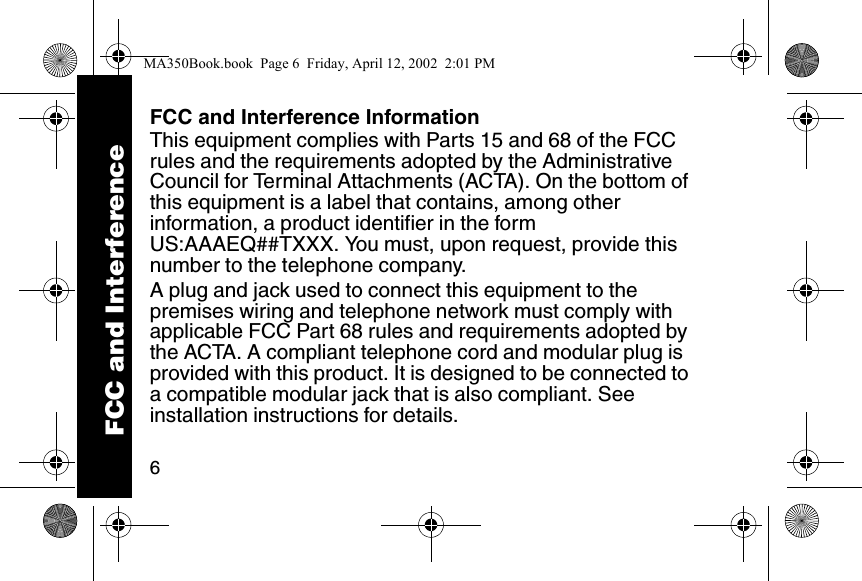 6FCC and Interference InformationThis equipment complies with Parts 15 and 68 of the FCC rules and the requirements adopted by the Administrative Council for Terminal Attachments (ACTA). On the bottom of this equipment is a label that contains, among other information, a product identifier in the form US:AAAEQ##TXXX. You must, upon request, provide this number to the telephone company. A plug and jack used to connect this equipment to the premises wiring and telephone network must comply with applicable FCC Part 68 rules and requirements adopted by the ACTA. A compliant telephone cord and modular plug is provided with this product. It is designed to be connected to a compatible modular jack that is also compliant. See installation instructions for details. FCC and InterferenceMA350Book.book  Page 6  Friday, April 12, 2002  2:01 PM