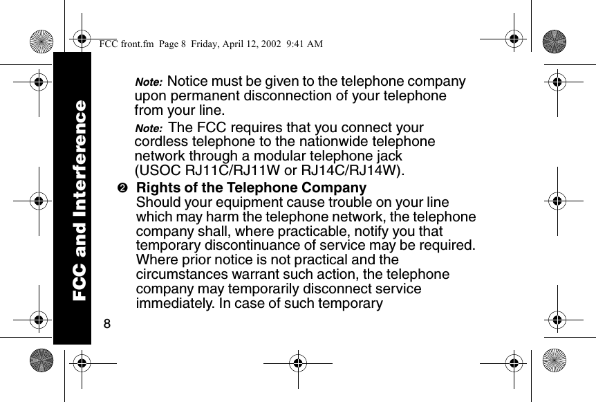 8Note:  Notice must be given to the telephone company upon permanent disconnection of your telephone from your line. Note:  The FCC requires that you connect your cordless telephone to the nationwide telephone network through a modular telephone jack (USOC RJ11C/RJ11W or RJ14C/RJ14W). ➋Rights of the Telephone CompanyShould your equipment cause trouble on your line which may harm the telephone network, the telephone company shall, where practicable, notify you that temporary discontinuance of service may be required. Where prior notice is not practical and the circumstances warrant such action, the telephone company may temporarily disconnect service immediately. In case of such temporary FCC and InterferenceFCC front.fm  Page 8  Friday, April 12, 2002  9:41 AM
