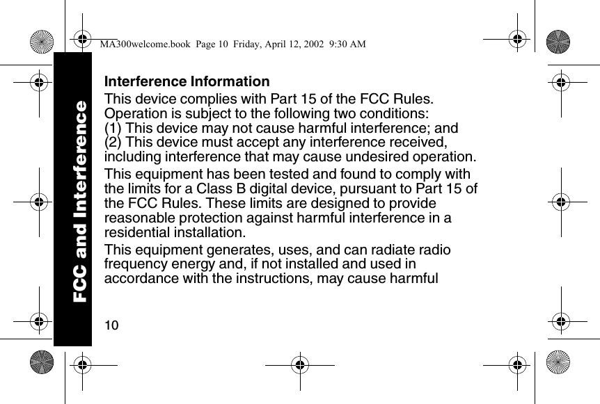 10Interference InformationThis device complies with Part 15 of the FCC Rules. Operation is subject to the following two conditions: (1) This device may not cause harmful interference; and (2) This device must accept any interference received, including interference that may cause undesired operation. This equipment has been tested and found to comply with the limits for a Class B digital device, pursuant to Part 15 of the FCC Rules. These limits are designed to provide reasonable protection against harmful interference in a residential installation. This equipment generates, uses, and can radiate radio frequency energy and, if not installed and used in accordance with the instructions, may cause harmful FCC and InterferenceMA300welcome.book  Page 10  Friday, April 12, 2002  9:30 AM
