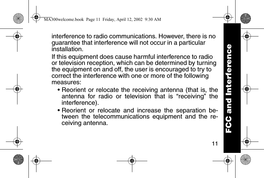 11interference to radio communications. However, there is no guarantee that interference will not occur in a particular installation. If this equipment does cause harmful interference to radio or television reception, which can be determined by turning the equipment on and off, the user is encouraged to try to correct the interference with one or more of the following measures: &bull; Reorient or relocate the receiving antenna (that is, theantenna for radio or television that is &ldquo;receiving&rdquo; theinterference). &bull; Reorient or relocate and increase the separation be-tween the telecommunications equipment and the re-ceiving antenna. FCC and InterferenceMA300welcome.book  Page 11  Friday, April 12, 2002  9:30 AM