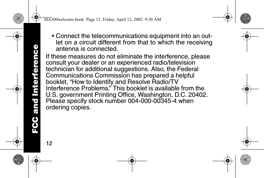 12&bull; Connect the telecommunications equipment into an out-let on a circuit different from that to which the receivingantenna is connected. If these measures do not eliminate the interference, please consult your dealer or an experienced radio/television technician for additional suggestions. Also, the Federal Communications Commission has prepared a helpful booklet, &ldquo;How to Identify and Resolve Radio/TV Interference Problems.&rdquo; This booklet is available from the U.S. government Printing Office, Washington, D.C. 20402. Please specify stock number 004-000-00345-4 when ordering copies. FCC and InterferenceMA300welcome.book  Page 12  Friday, April 12, 2002  9:30 AM