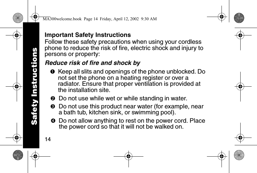 14Important Safety InstructionsFollow these safety precautions when using your cordless phone to reduce the risk of fire, electric shock and injury to persons or property: Reduce risk of fire and shock by➊Keep all slits and openings of the phone unblocked. Do not set the phone on a heating register or over a radiator. Ensure that proper ventilation is provided at the installation site. ➋Do not use while wet or while standing in water. ➌Do not use this product near water (for example, near a bath tub, kitchen sink, or swimming pool). ➍Do not allow anything to rest on the power cord. Place the power cord so that it will not be walked on.   Safety InstructionsMA300welcome.book  Page 14  Friday, April 12, 2002  9:30 AM