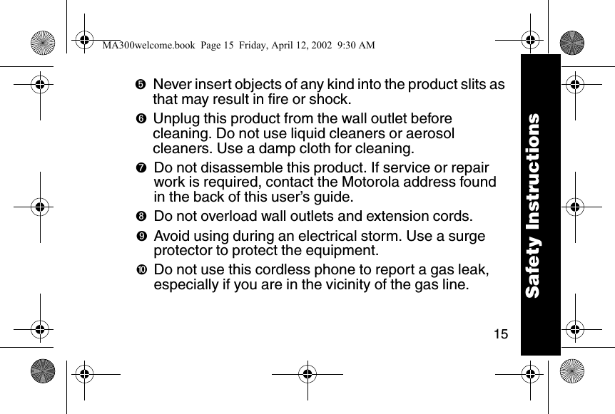 15➎Never insert objects of any kind into the product slits as that may result in fire or shock. ➏Unplug this product from the wall outlet before cleaning. Do not use liquid cleaners or aerosol cleaners. Use a damp cloth for cleaning. ➐Do not disassemble this product. If service or repair work is required, contact the Motorola address found in the back of this user&rsquo;s guide. ➑Do not overload wall outlets and extension cords. ➒Avoid using during an electrical storm. Use a surge protector to protect the equipment. ➓Do not use this cordless phone to report a gas leak, especially if you are in the vicinity of the gas line.Safety InstructionsMA300welcome.book  Page 15  Friday, April 12, 2002  9:30 AM