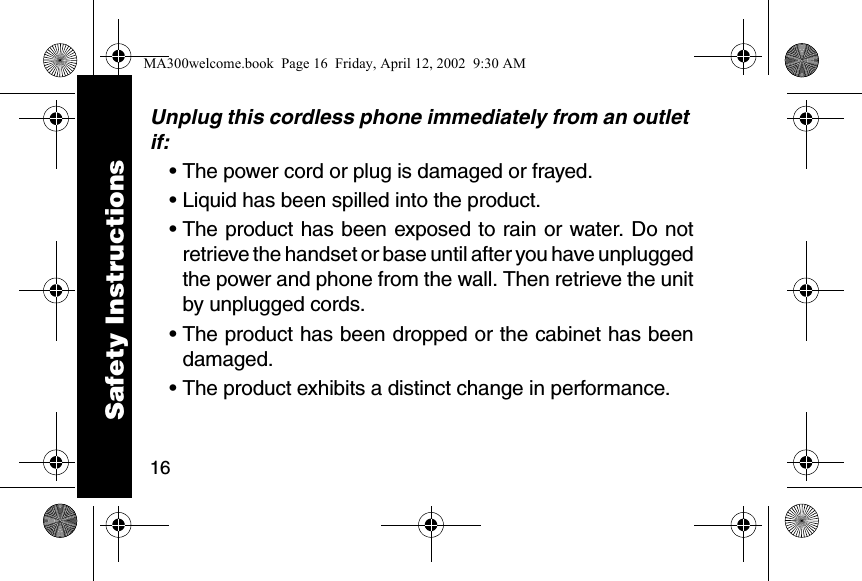 16Unplug this cordless phone immediately from an outlet if:&bull; The power cord or plug is damaged or frayed. &bull; Liquid has been spilled into the product. &bull; The product has been exposed to rain or water. Do notretrieve the handset or base until after you have unpluggedthe power and phone from the wall. Then retrieve the unitby unplugged cords. &bull; The product has been dropped or the cabinet has beendamaged. &bull; The product exhibits a distinct change in performance. Safety InstructionsMA300welcome.book  Page 16  Friday, April 12, 2002  9:30 AM
