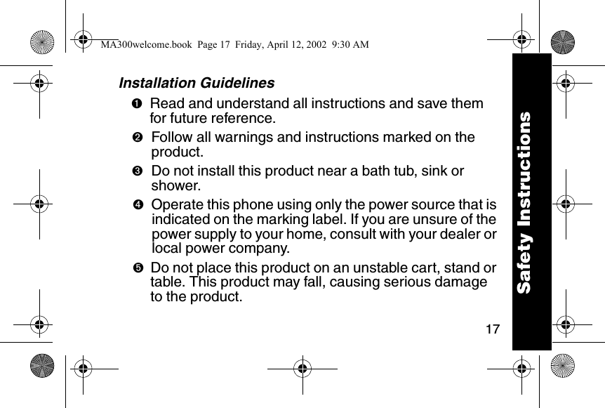 17Installation Guidelines➊Read and understand all instructions and save them for future reference. ➋Follow all warnings and instructions marked on the product. ➌Do not install this product near a bath tub, sink or shower. ➍Operate this phone using only the power source that is indicated on the marking label. If you are unsure of the power supply to your home, consult with your dealer or local power company. ➎Do not place this product on an unstable cart, stand or table. This product may fall, causing serious damage to the product. Safety InstructionsMA300welcome.book  Page 17  Friday, April 12, 2002  9:30 AM