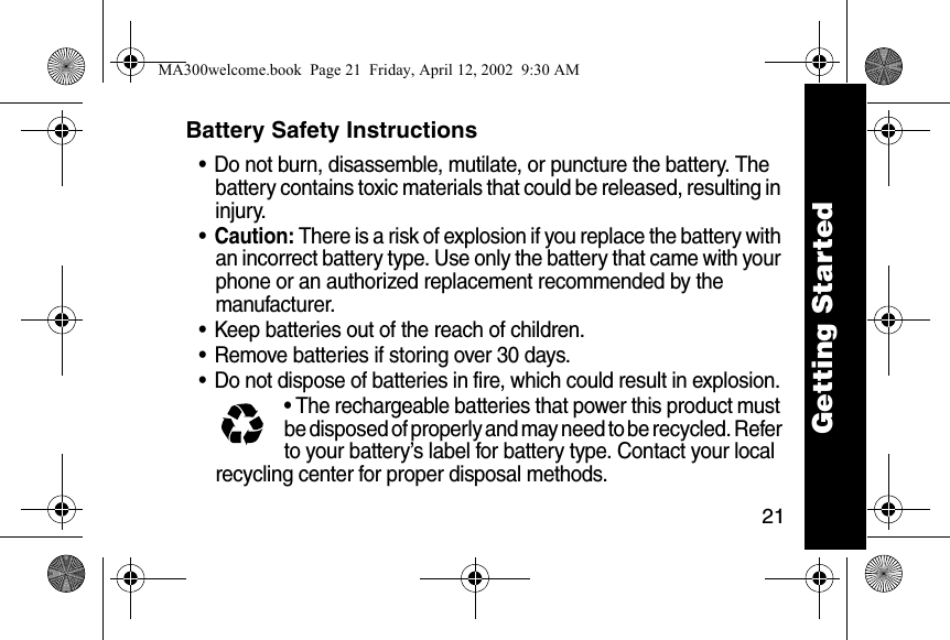 21Battery Safety Instructions&bull; Do not burn, disassemble, mutilate, or puncture the battery. The battery contains toxic materials that could be released, resulting in injury. &bull;Caution: There is a risk of explosion if you replace the battery with an incorrect battery type. Use only the battery that came with your phone or an authorized replacement recommended by the manufacturer.&bull; Keep batteries out of the reach of children. &bull; Remove batteries if storing over 30 days. &bull; Do not dispose of batteries in fire, which could result in explosion. &bull; The rechargeable batteries that power this product must be disposed of properly and may need to be recycled. Refer to your battery&rsquo;s label for battery type. Contact your local recycling center for proper disposal methods. Getting StartedMA300welcome.book  Page 21  Friday, April 12, 2002  9:30 AM